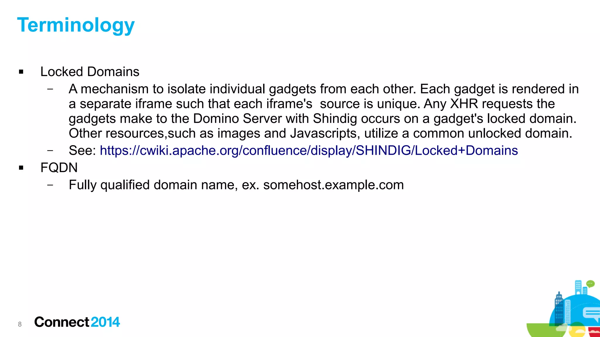 Terminology




8

Locked Domains
–
A mechanism to isolate individual gadgets from each other. Each gadget is rendered in
a separate iframe such that each iframe's source is unique. Any XHR requests the
gadgets make to the Domino Server with Shindig occurs on a gadget's locked domain.
Other resources,such as images and Javascripts, utilize a common unlocked domain.
–
See: https://cwiki.apache.org/confluence/display/SHINDIG/Locked+Domains
FQDN
–
Fully qualified domain name, ex. somehost.example.com

 