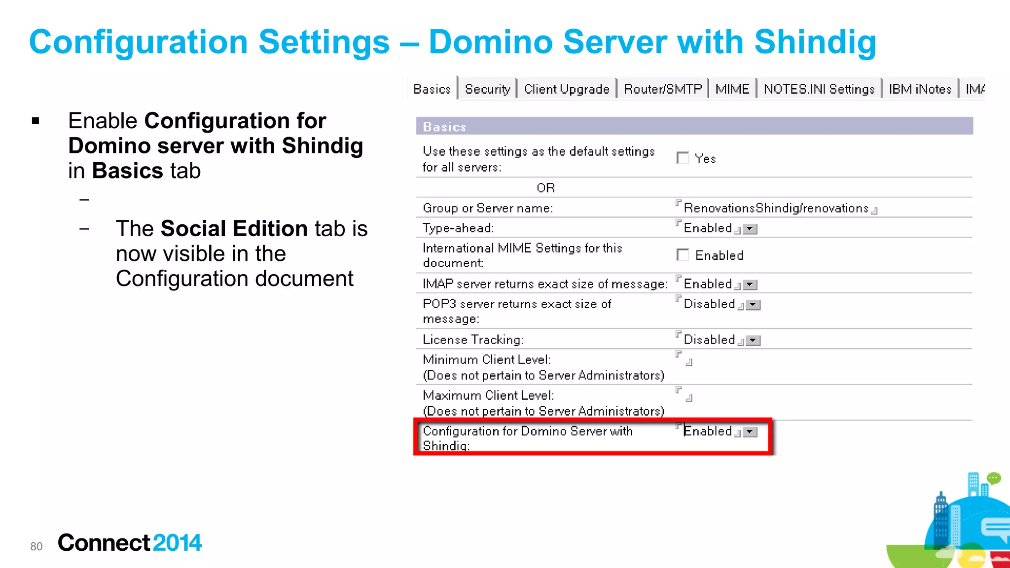 Configuration Settings – Domino Server with Shindig


Enable Configuration for
Domino server with Shindig
in Basics tab
–
–

80

The Social Edition tab is
now visible in the
Configuration document

 