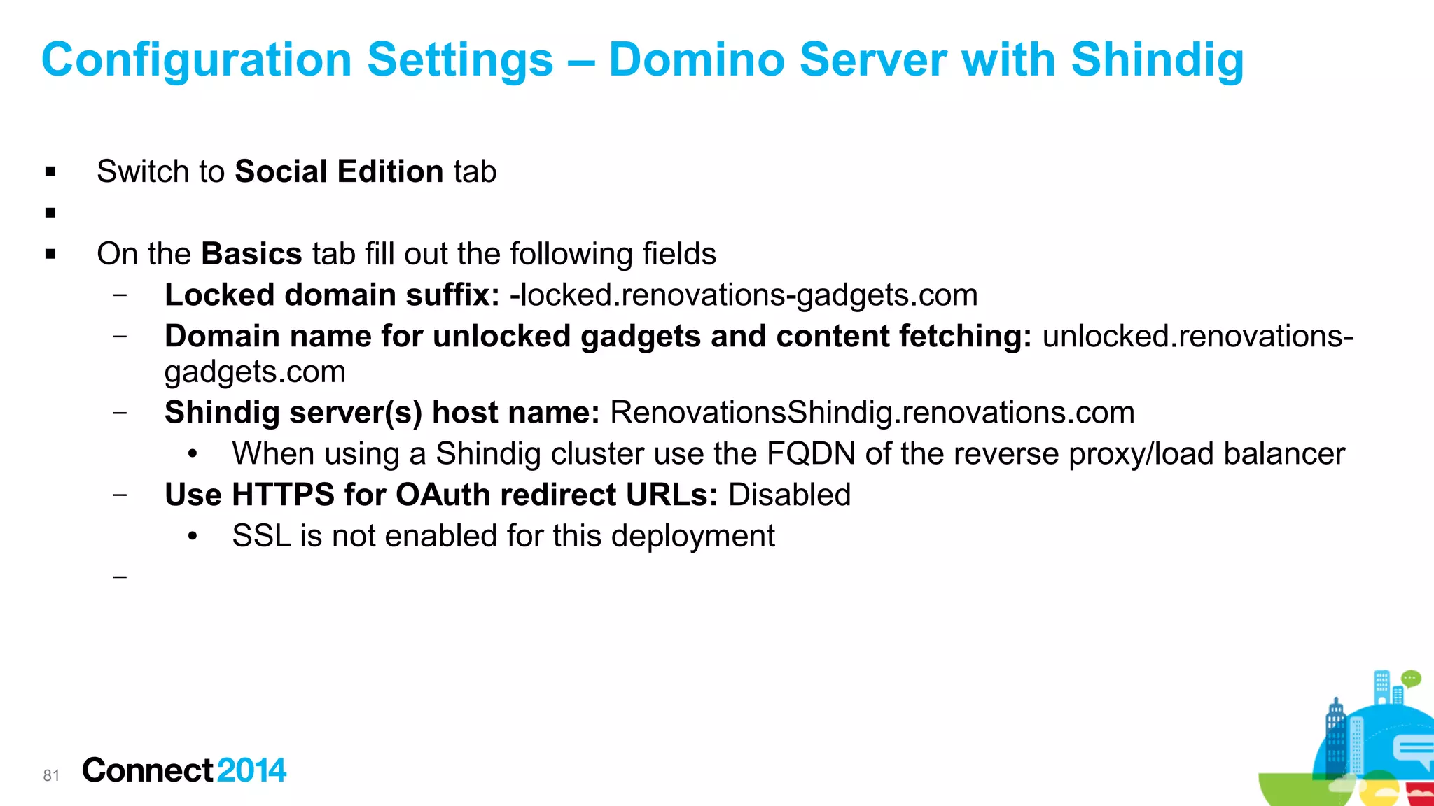 Configuration Settings – Domino Server with Shindig


Switch to Social Edition tab




On the Basics tab fill out the following fields
–
Locked domain suffix: -locked.renovations-gadgets.com
–
Domain name for unlocked gadgets and content fetching: unlocked.renovationsgadgets.com
–
Shindig server(s) host name: RenovationsShindig.renovations.com
●
When using a Shindig cluster use the FQDN of the reverse proxy/load balancer
–
Use HTTPS for OAuth redirect URLs: Disabled
●
SSL is not enabled for this deployment
–

81

 