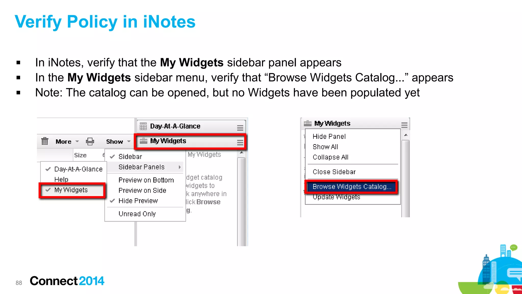 Verify Policy in iNotes




88

In iNotes, verify that the My Widgets sidebar panel appears
In the My Widgets sidebar menu, verify that “Browse Widgets Catalog...” appears
Note: The catalog can be opened, but no Widgets have been populated yet

 