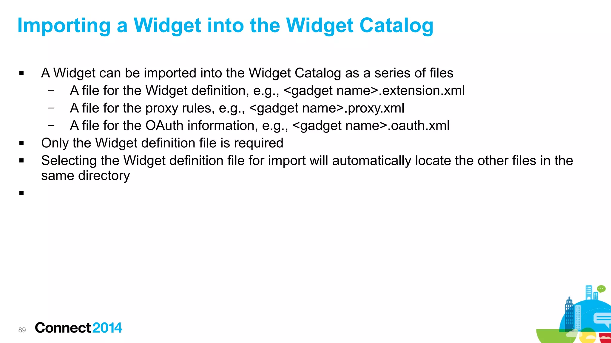 Importing a Widget into the Widget Catalog







89

A Widget can be imported into the Widget Catalog as a series of files
–
A file for the Widget definition, e.g., <gadget name>.extension.xml
–
A file for the proxy rules, e.g., <gadget name>.proxy.xml
–
A file for the OAuth information, e.g., <gadget name>.oauth.xml
Only the Widget definition file is required
Selecting the Widget definition file for import will automatically locate the other files in the
same directory

 