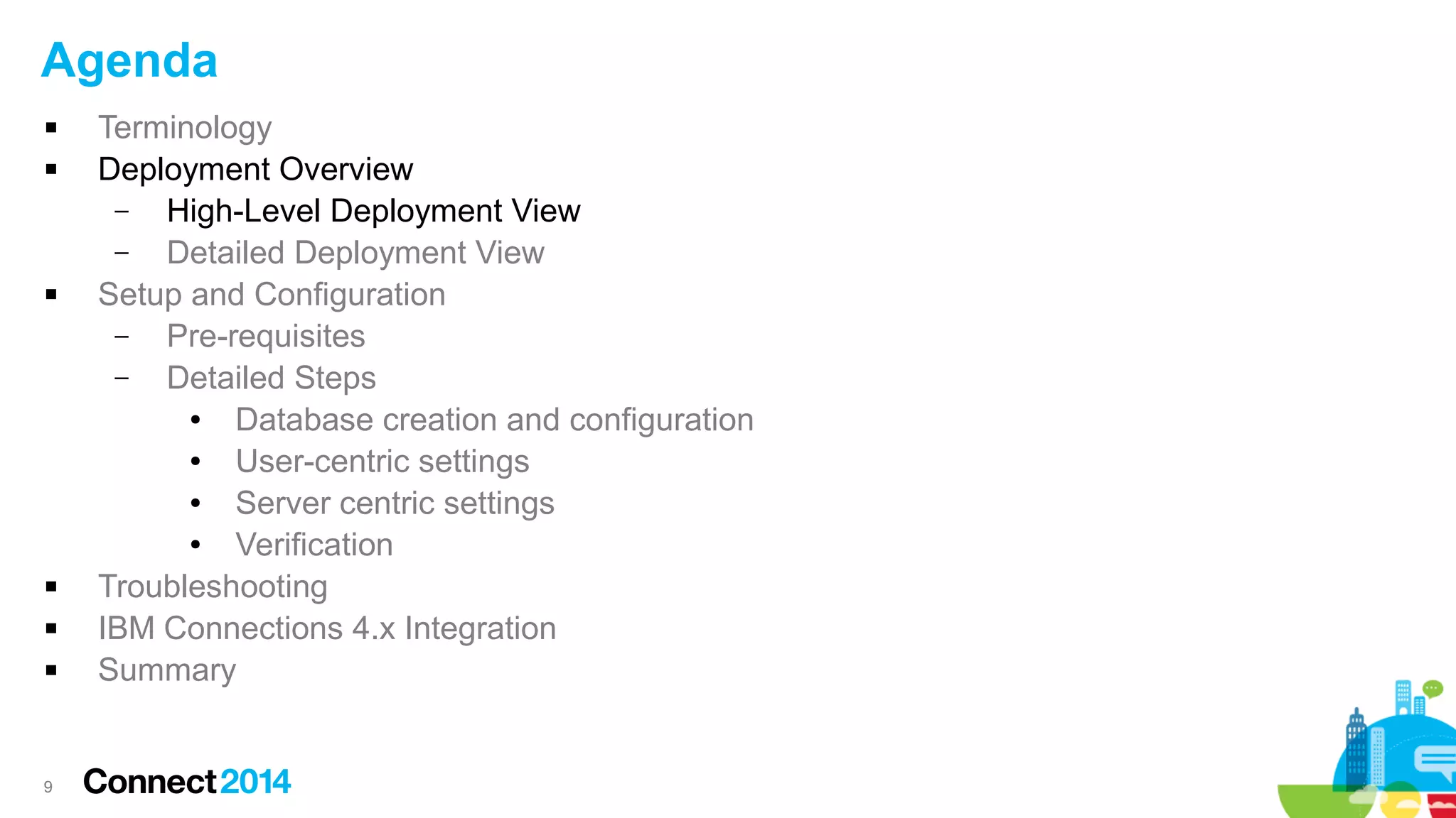 Agenda









9

Terminology
Deployment Overview
–
High-Level Deployment View
–
Detailed Deployment View
Setup and Configuration
–
Pre-requisites
–
Detailed Steps
●
Database creation and configuration
●
User-centric settings
●
Server centric settings
●
Verification
Troubleshooting
IBM Connections 4.x Integration
Summary

 
