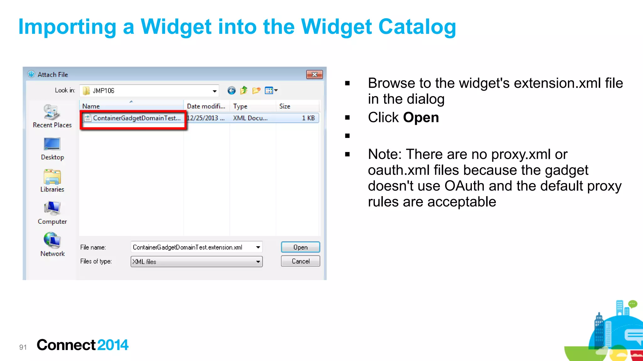 Importing a Widget into the Widget Catalog




Browse to the widget's extension.xml file
in the dialog
Click Open




91

Note: There are no proxy.xml or
oauth.xml files because the gadget
doesn't use OAuth and the default proxy
rules are acceptable

 
