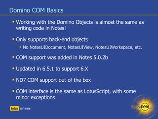 Domino COM Basics <ul><li>Working with the Domino Objects is almost the same as writing code in Notes! </li></ul><ul><li>O...