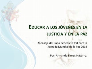 EDUCAR A LOS JÓVENES EN LA
           JUSTICIA Y EN LA PAZ
    Mensaje del Papa Benedicto XVI para la
          Jornada Mundial de la Paz 2012

             Por: Armando Flores Navarro.
 