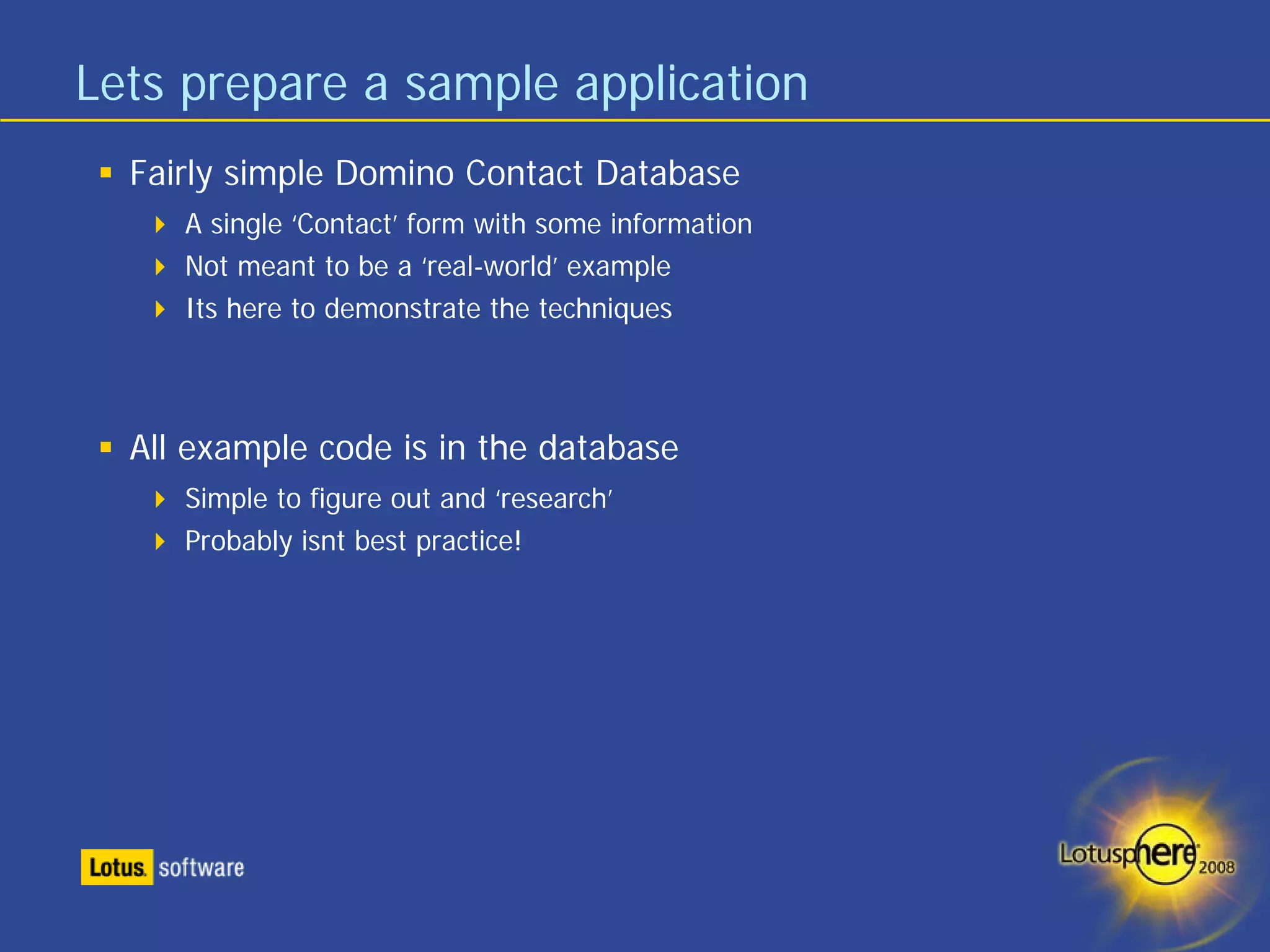 Lets prepare a sample application
  Fairly simple Domino Contact Database
     A single ‘Contact’ form with some information
     Not meant to be a ‘real-world’ example
     Its here to demonstrate the techniques




  All example code is in the database
     Simple to figure out and ‘research’
     Probably isnt best practice!
 