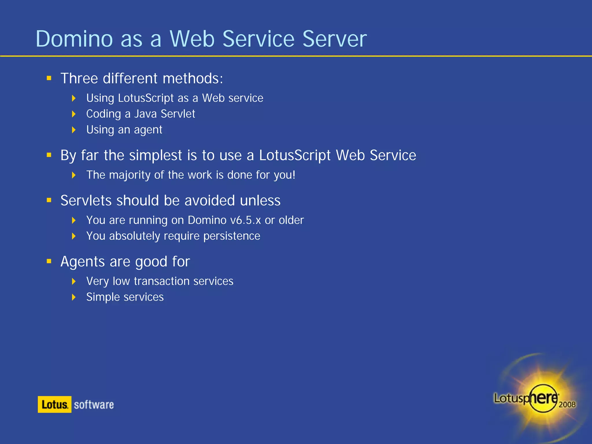 Domino as a Web Service Server
  Three different methods:
     Using LotusScript as a Web service
     Coding a Java Servlet
     Using an agent

  By far the simplest is to use a LotusScript Web Service
     The majority of the work is done for you!

  Servlets should be avoided unless
     You are running on Domino v6.5.x or older
     You absolutely require persistence

  Agents are good for
     Very low transaction services
     Simple services
 