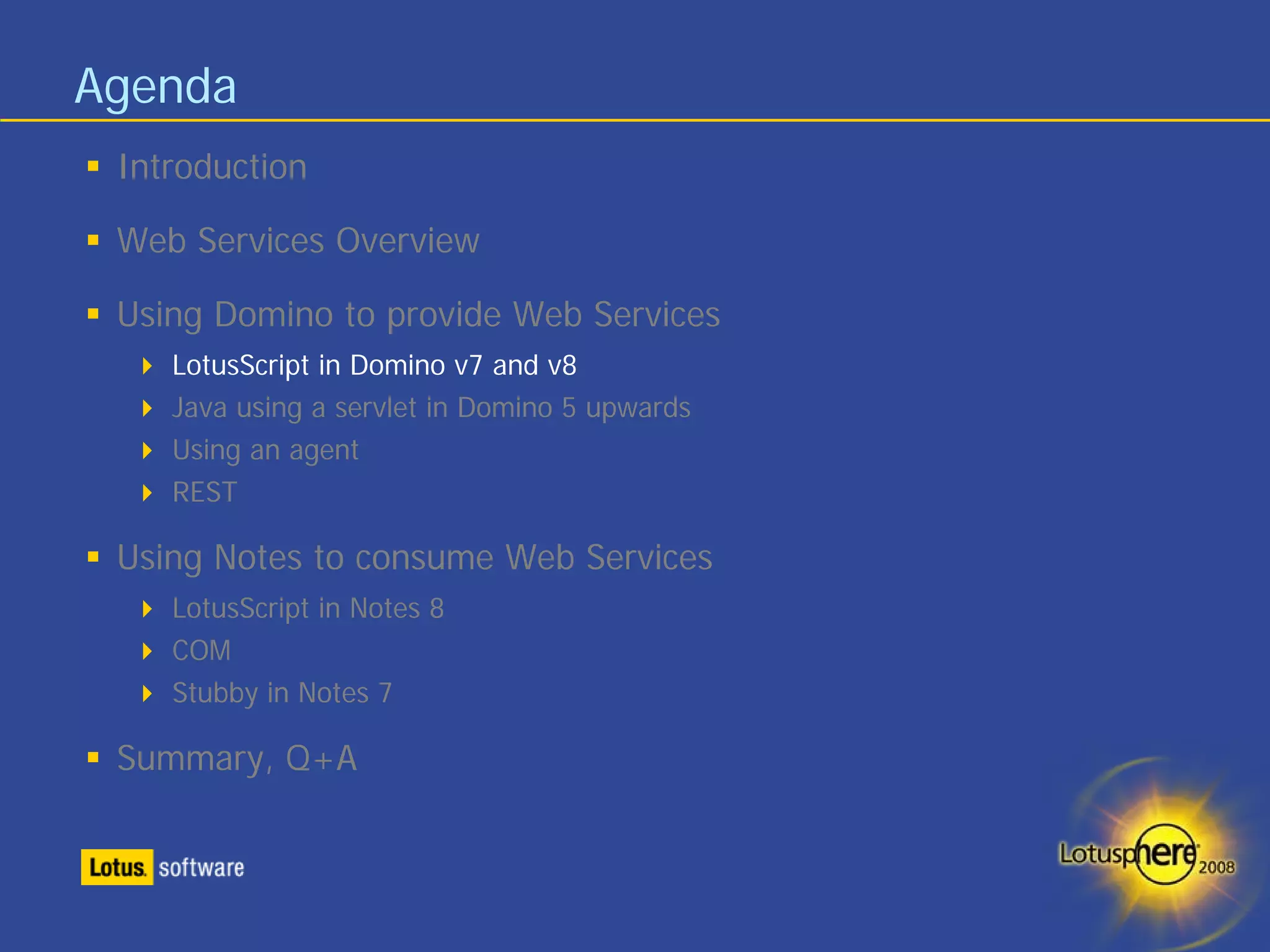 Agenda
 Introduction

 Web Services Overview

 Using Domino to provide Web Services
    LotusScript in Domino v7 and v8
    Java using a servlet in Domino 5 upwards
    Using an agent
    REST

 Using Notes to consume Web Services
    LotusScript in Notes 8
    COM
    Stubby in Notes 7

 Summary, Q+A
 