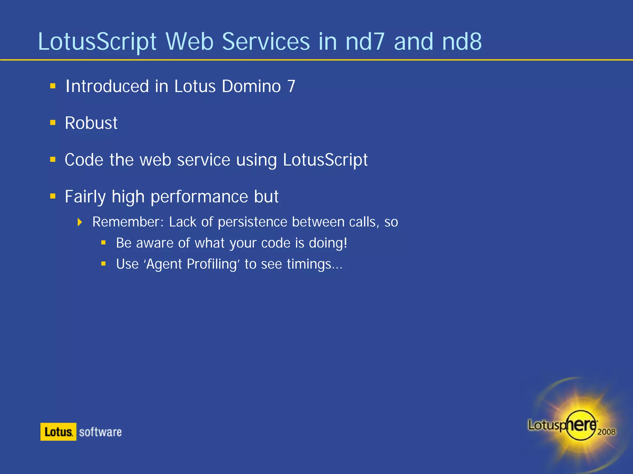 LotusScript Web Services in nd7 and nd8
  Introduced in Lotus Domino 7

  Robust

  Code the web service using LotusScript

  Fairly high performance but
     Remember: Lack of persistence between calls, so
        Be aware of what your code is doing!
        Use ‘Agent Profiling’ to see timings…
 