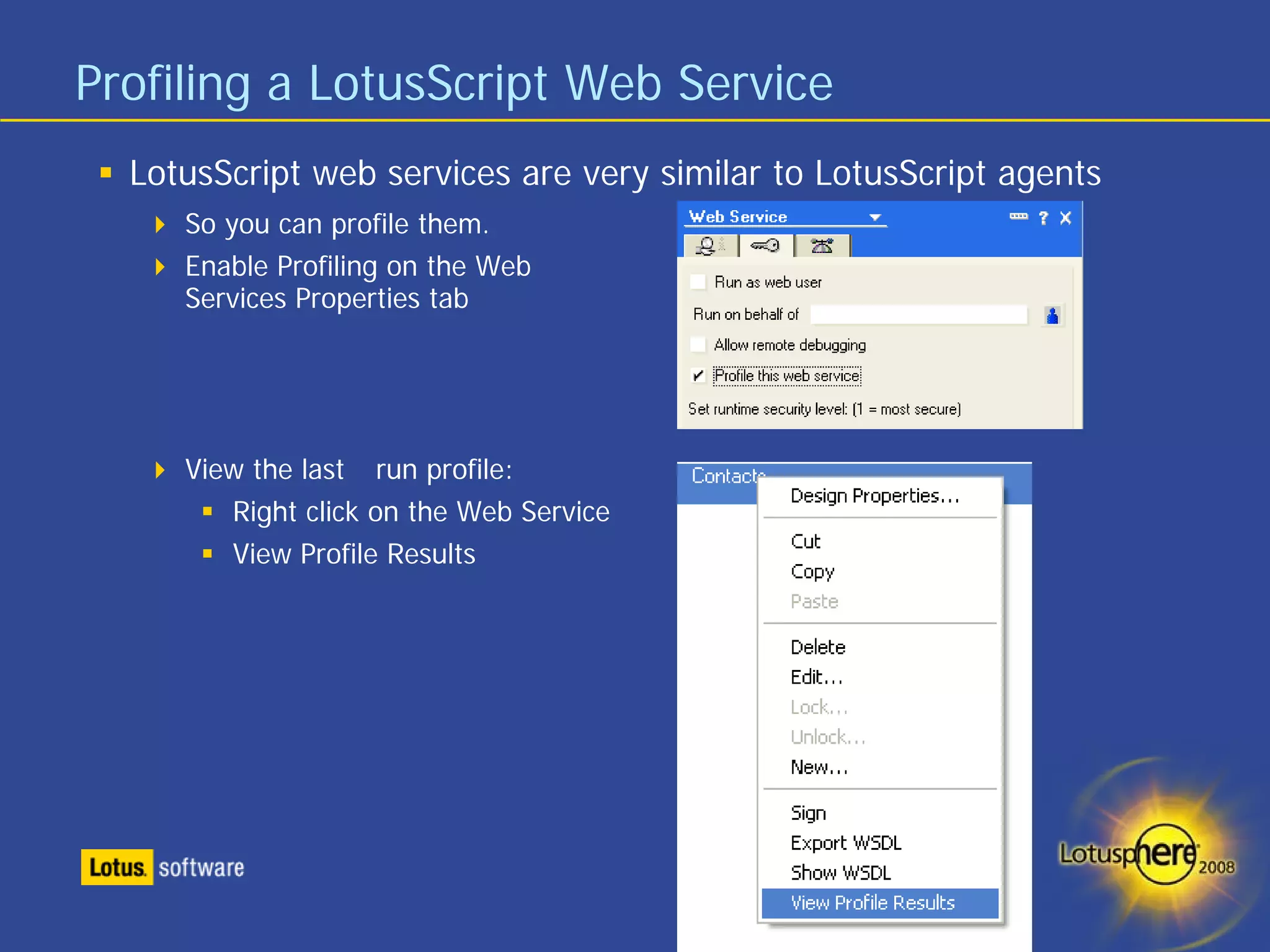 Profiling a LotusScript Web Service
  LotusScript web services are very similar to LotusScript agents
     So you can profile them.
     Enable Profiling on the Web
     Services Properties tab




     View the last run profile:
        Right click on the Web Service
        View Profile Results
 