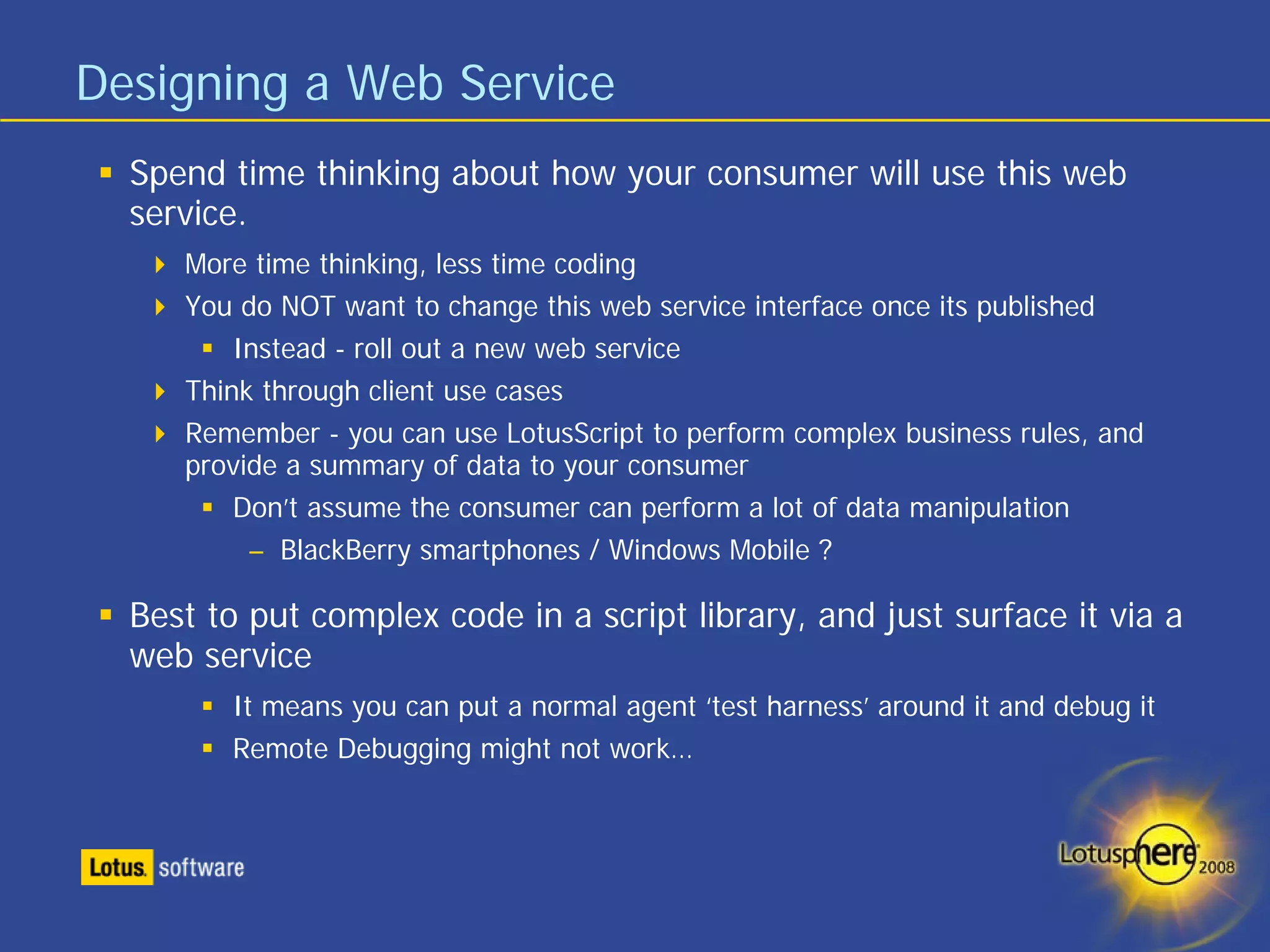 Designing a Web Service
  Spend time thinking about how your consumer will use this web
  service.
     More time thinking, less time coding
     You do NOT want to change this web service interface once its published
         Instead - roll out a new web service
     Think through client use cases
     Remember - you can use LotusScript to perform complex business rules, and
     provide a summary of data to your consumer
         Don’t assume the consumer can perform a lot of data manipulation
          – BlackBerry smartphones / Windows Mobile ?

  Best to put complex code in a script library, and just surface it via a
  web service
        It means you can put a normal agent ‘test harness’ around it and debug it
        Remote Debugging might not work…
 