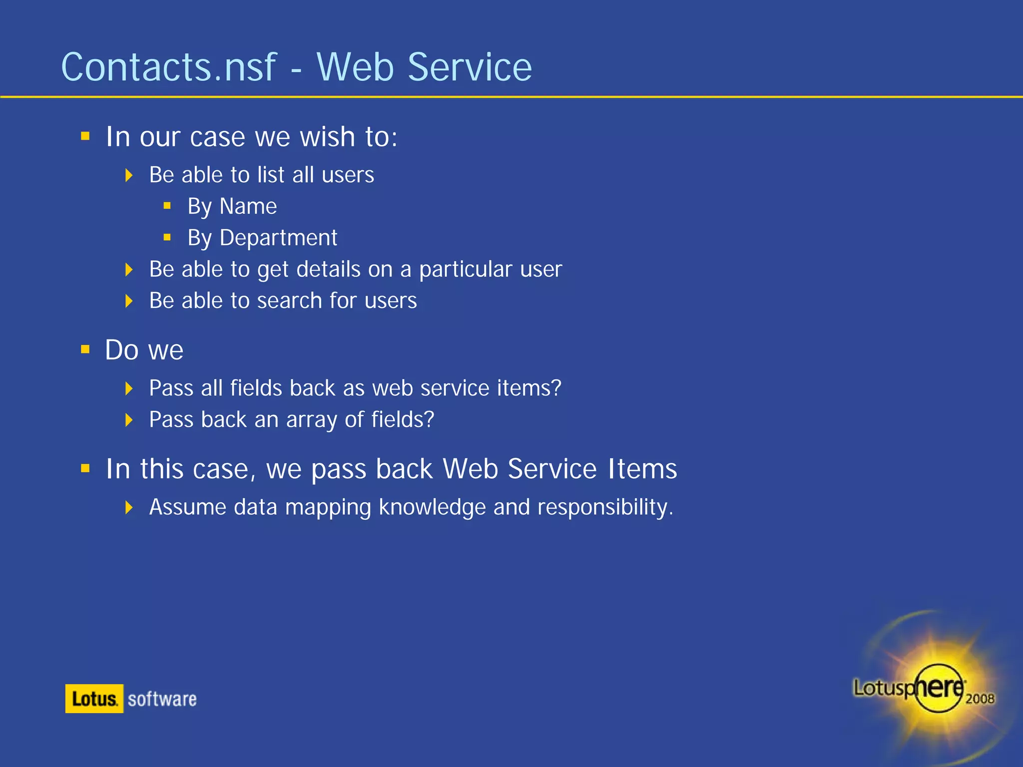 Contacts.nsf - Web Service
  In our case we wish to:
     Be able to list all users
         By Name
         By Department
     Be able to get details on a particular user
     Be able to search for users

  Do we
     Pass all fields back as web service items?
     Pass back an array of fields?

  In this case, we pass back Web Service Items
     Assume data mapping knowledge and responsibility.
 