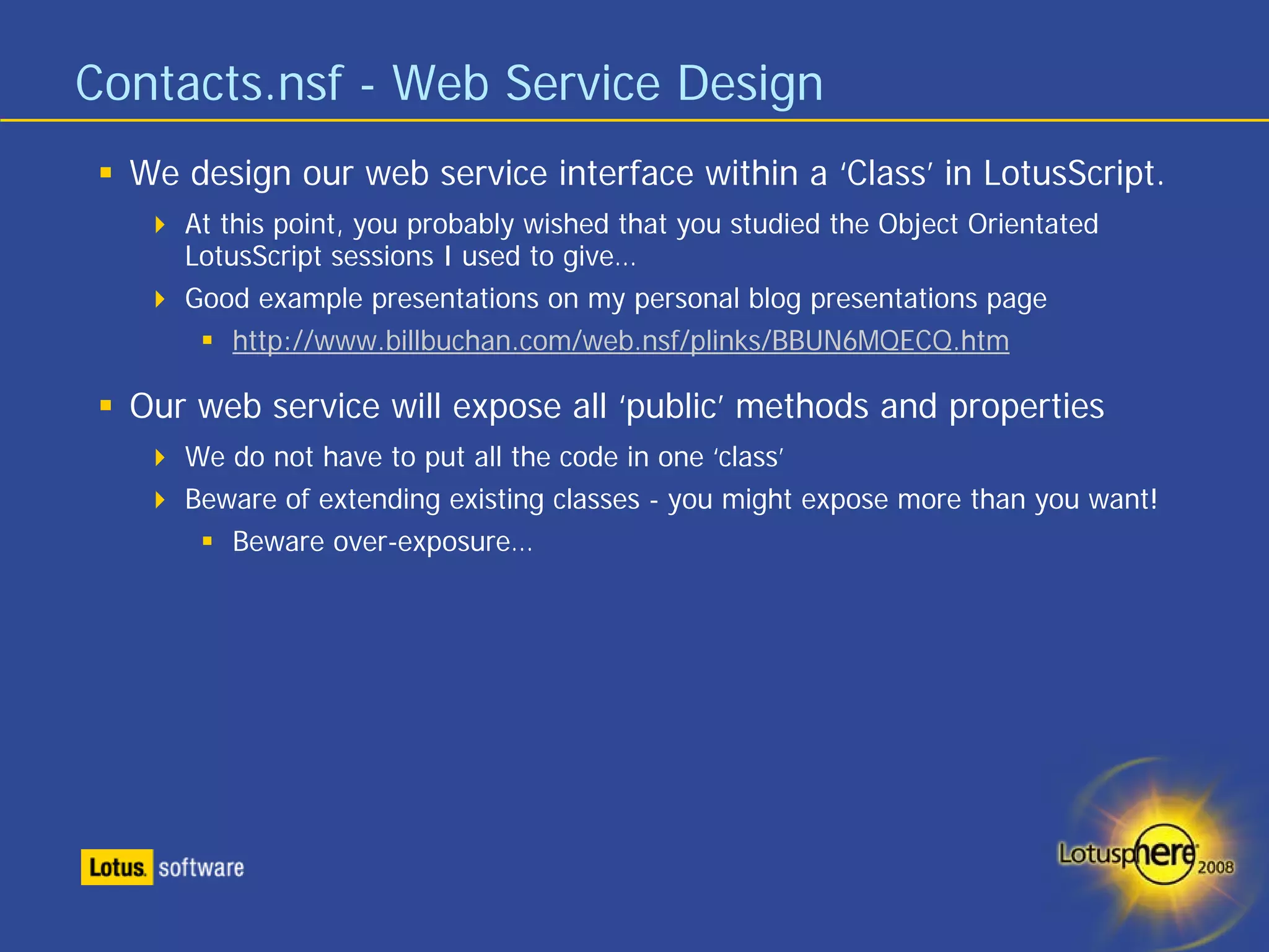 Contacts.nsf - Web Service Design
  We design our web service interface within a ‘Class’ in LotusScript.
     At this point, you probably wished that you studied the Object Orientated
     LotusScript sessions I used to give…
     Good example presentations on my personal blog presentations page
         http://www.billbuchan.com/web.nsf/plinks/BBUN6MQECQ.htm

  Our web service will expose all ‘public’ methods and properties
     We do not have to put all the code in one ‘class’
     Beware of extending existing classes - you might expose more than you want!
        Beware over-exposure…
 
