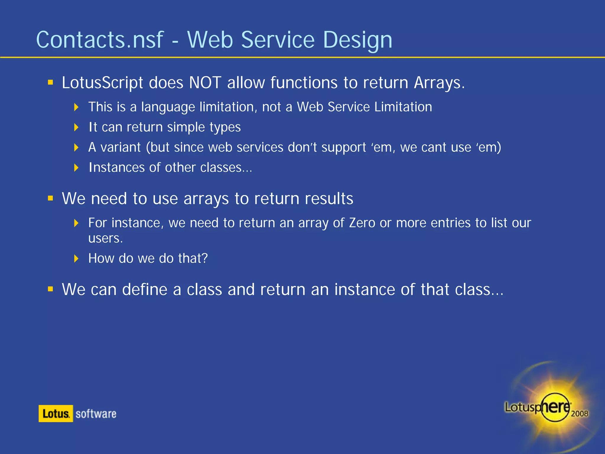 Contacts.nsf - Web Service Design
  LotusScript does NOT allow functions to return Arrays.
     This is a language limitation, not a Web Service Limitation
     It can return simple types
     A variant (but since web services don’t support ‘em, we cant use ‘em)
     Instances of other classes…

  We need to use arrays to return results
     For instance, we need to return an array of Zero or more entries to list our
     users.
     How do we do that?

  We can define a class and return an instance of that class…
 