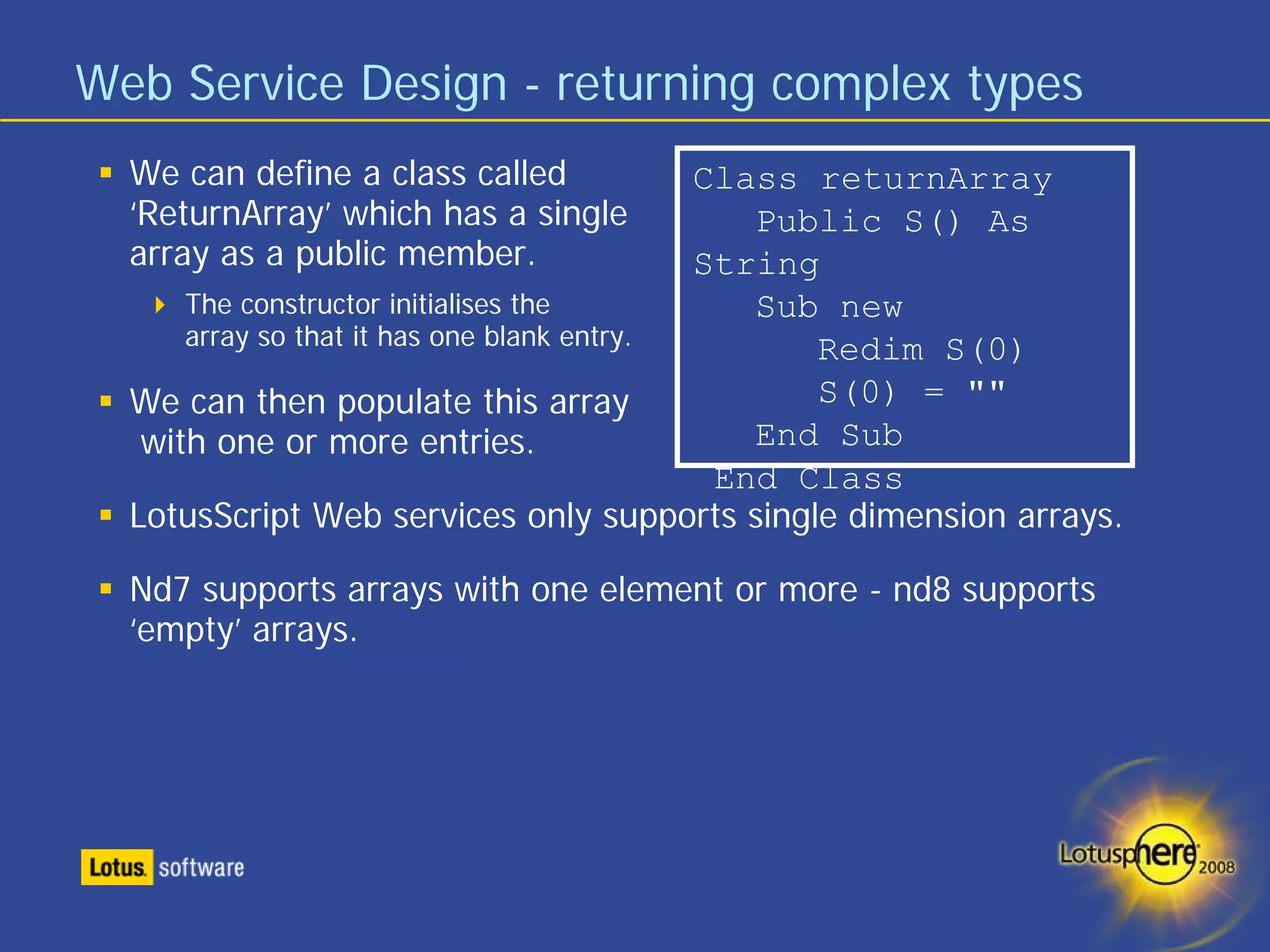 Web Service Design - returning complex types
  We can define a class called              Class returnArray
  ‘ReturnArray’ which has a single             Public S() As
  array as a public member.                 String
      The constructor initialises the          Sub new
      array so that it has one blank entry.       Redim S(0)
  We can then populate this array                 S(0) = ""
   with one or more entries.                   End Sub
                                             End Class
  LotusScript Web services only supports single dimension arrays.

  Nd7 supports arrays with one element or more - nd8 supports
  ‘empty’ arrays.
 