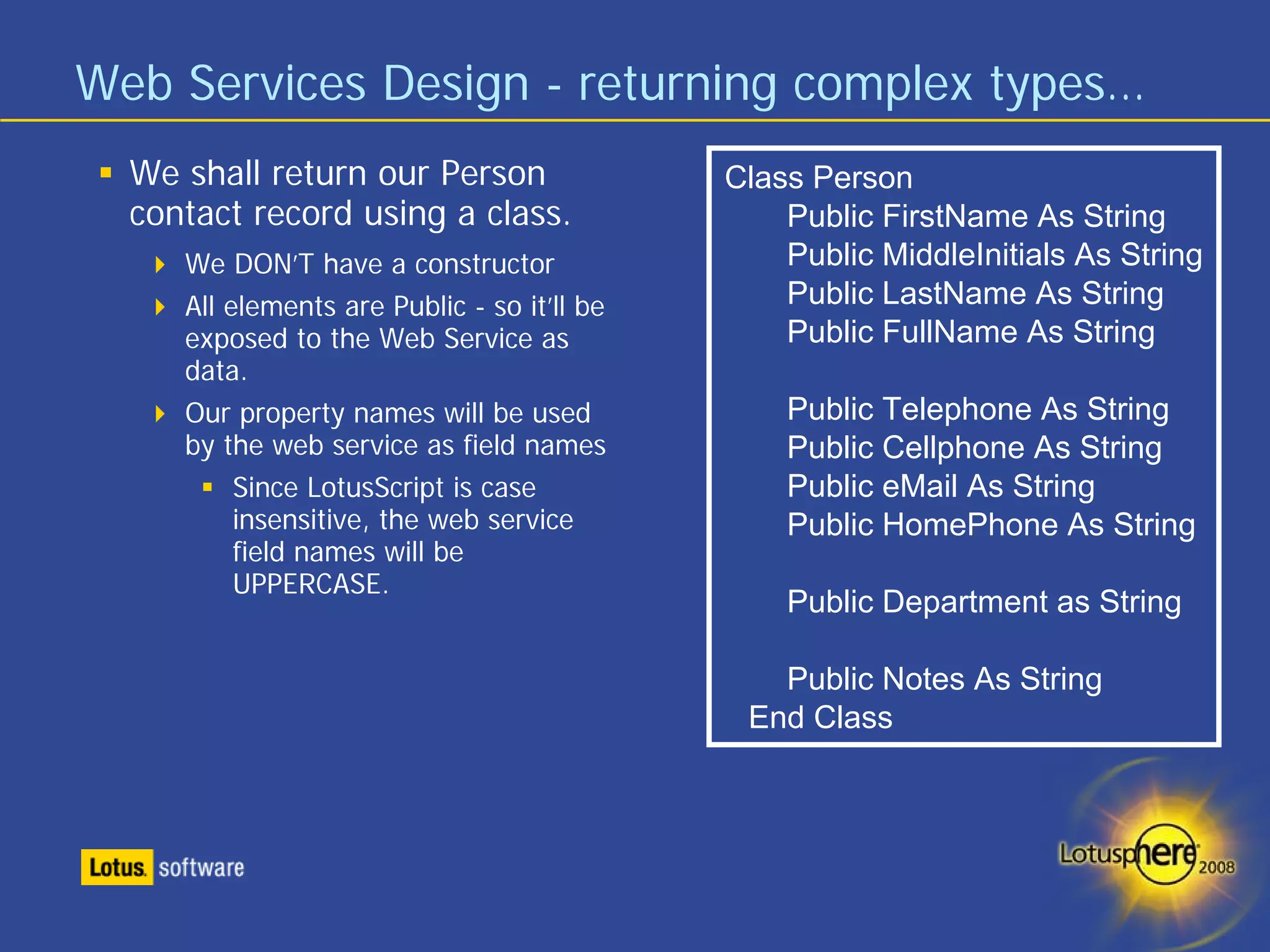 Web Services Design - returning complex types…
  We shall return our Person                 Class Person
  contact record using a class.                  Public FirstName As String
     We DON’T have a constructor                 Public MiddleInitials As String
     All elements are Public - so it’ll be       Public LastName As String
     exposed to the Web Service as               Public FullName As String
     data.
     Our property names will be used             Public Telephone As String
     by the web service as field names           Public Cellphone As String
          Since LotusScript is case              Public eMail As String
          insensitive, the web service           Public HomePhone As String
          field names will be
          UPPERCASE.
                                                 Public Department as String

                                                Public Notes As String
                                              End Class
 