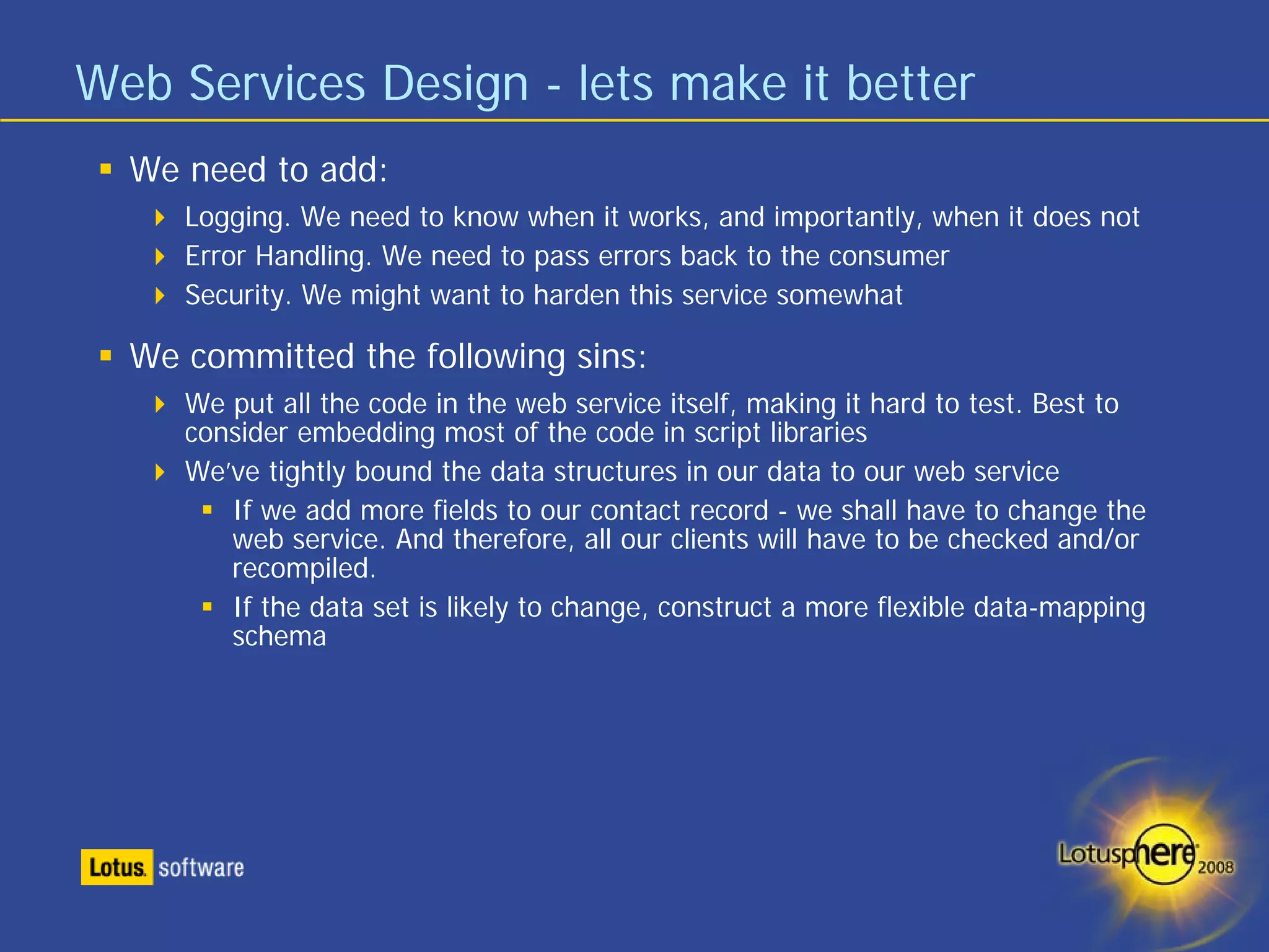 Web Services Design - lets make it better
  We need to add:
     Logging. We need to know when it works, and importantly, when it does not
     Error Handling. We need to pass errors back to the consumer
     Security. We might want to harden this service somewhat

  We committed the following sins:
     We put all the code in the web service itself, making it hard to test. Best to
     consider embedding most of the code in script libraries
     We’ve tightly bound the data structures in our data to our web service
        If we add more fields to our contact record - we shall have to change the
        web service. And therefore, all our clients will have to be checked and/or
        recompiled.
        If the data set is likely to change, construct a more flexible data-mapping
        schema
 