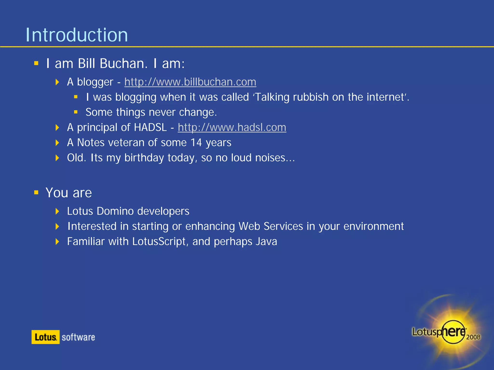 Introduction
  I am Bill Buchan. I am:
     A blogger - http://www.billbuchan.com
         I was blogging when it was called ‘Talking rubbish on the internet’.
         Some things never change.
     A principal of HADSL - http://www.hadsl.com
     A Notes veteran of some 14 years
     Old. Its my birthday today, so no loud noises...


  You are
     Lotus Domino developers
     Interested in starting or enhancing Web Services in your environment
     Familiar with LotusScript, and perhaps Java
 