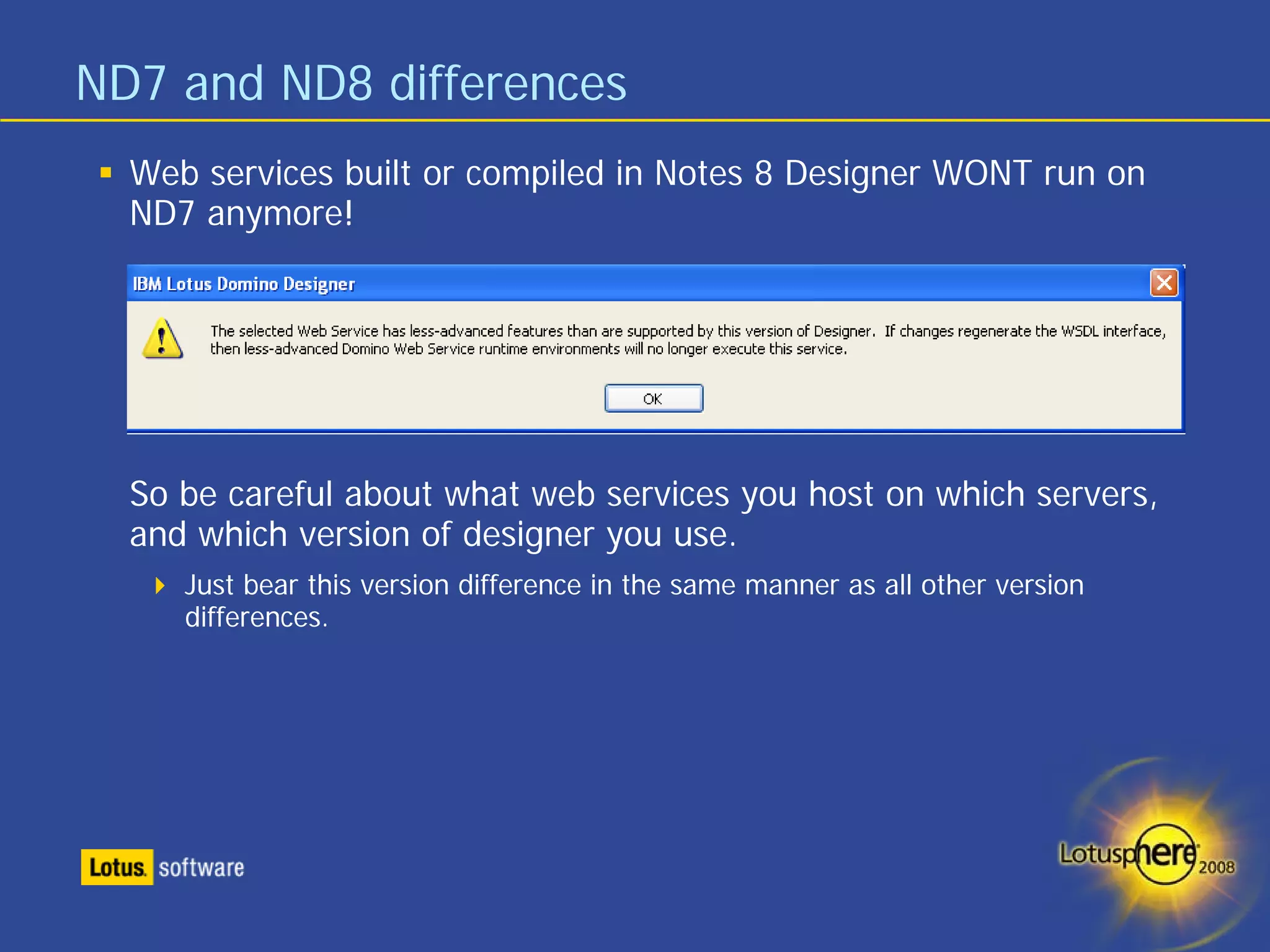 ND7 and ND8 differences
  Web services built or compiled in Notes 8 Designer WONT run on
  ND7 anymore!




  So be careful about what web services you host on which servers,
  and which version of designer you use.
     Just bear this version difference in the same manner as all other version
     differences.
 