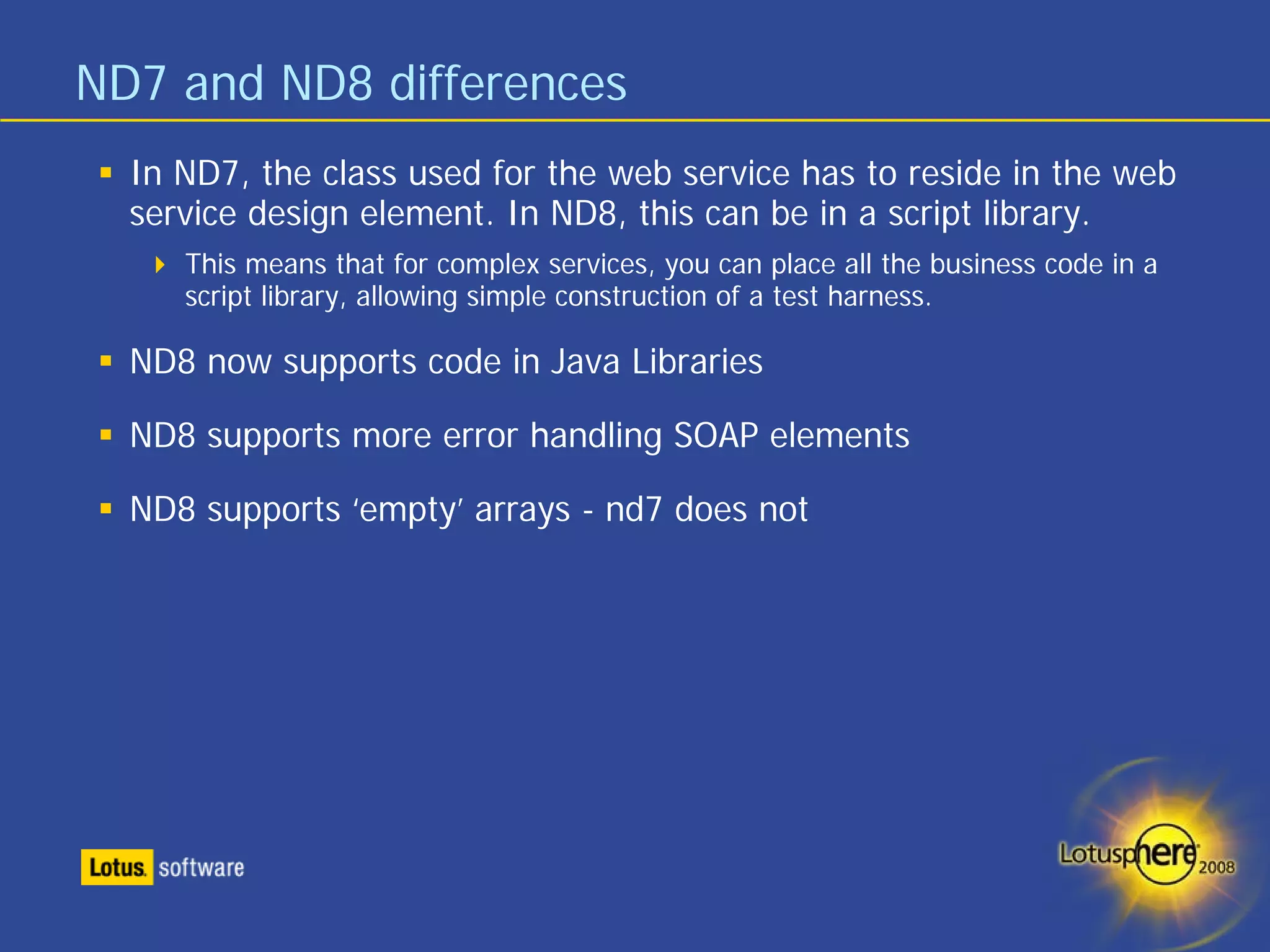 ND7 and ND8 differences
  In ND7, the class used for the web service has to reside in the web
  service design element. In ND8, this can be in a script library.
     This means that for complex services, you can place all the business code in a
     script library, allowing simple construction of a test harness.

  ND8 now supports code in Java Libraries

  ND8 supports more error handling SOAP elements

  ND8 supports ‘empty’ arrays - nd7 does not
 