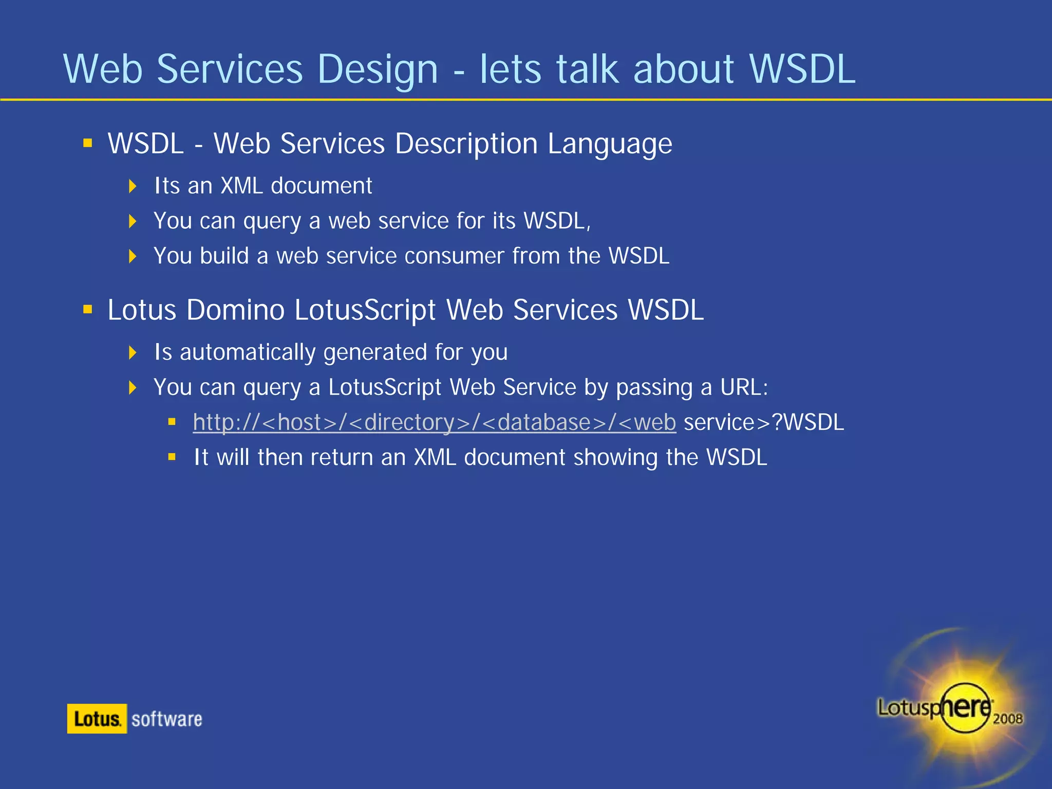 Web Services Design - lets talk about WSDL
  WSDL - Web Services Description Language
     Its an XML document
     You can query a web service for its WSDL,
     You build a web service consumer from the WSDL

  Lotus Domino LotusScript Web Services WSDL
     Is automatically generated for you
     You can query a LotusScript Web Service by passing a URL:
         http://<host>/<directory>/<database>/<web service>?WSDL
         It will then return an XML document showing the WSDL
 