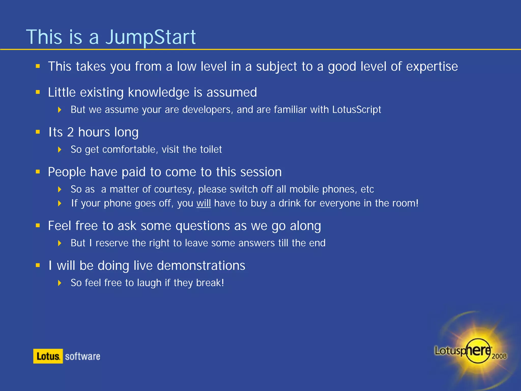 This is a JumpStart
  This takes you from a low level in a subject to a good level of expertise
  Little existing knowledge is assumed
      But we assume your are developers, and are familiar with LotusScript

  Its 2 hours long
      So get comfortable, visit the toilet

  People have paid to come to this session
      So as a matter of courtesy, please switch off all mobile phones, etc
      If your phone goes off, you will have to buy a drink for everyone in the room!

  Feel free to ask some questions as we go along
      But I reserve the right to leave some answers till the end

  I will be doing live demonstrations
      So feel free to laugh if they break!
 