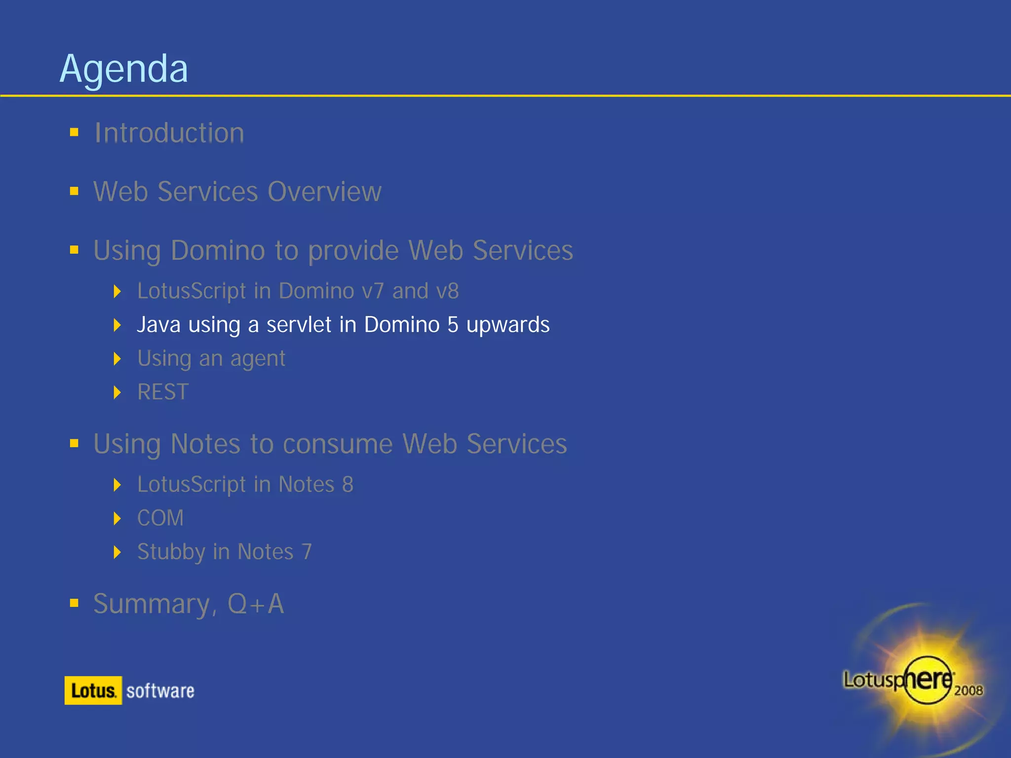Agenda
 Introduction

 Web Services Overview

 Using Domino to provide Web Services
    LotusScript in Domino v7 and v8
    Java using a servlet in Domino 5 upwards
    Using an agent
    REST

 Using Notes to consume Web Services
    LotusScript in Notes 8
    COM
    Stubby in Notes 7

 Summary, Q+A
 