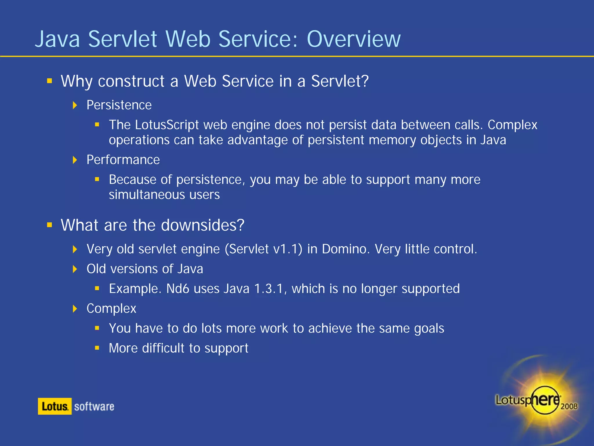 Java Servlet Web Service: Overview
  Why construct a Web Service in a Servlet?
     Persistence
         The LotusScript web engine does not persist data between calls. Complex
         operations can take advantage of persistent memory objects in Java
     Performance
         Because of persistence, you may be able to support many more
         simultaneous users

  What are the downsides?
     Very old servlet engine (Servlet v1.1) in Domino. Very little control.
     Old versions of Java
         Example. Nd6 uses Java 1.3.1, which is no longer supported
     Complex
         You have to do lots more work to achieve the same goals
        More difficult to support
 