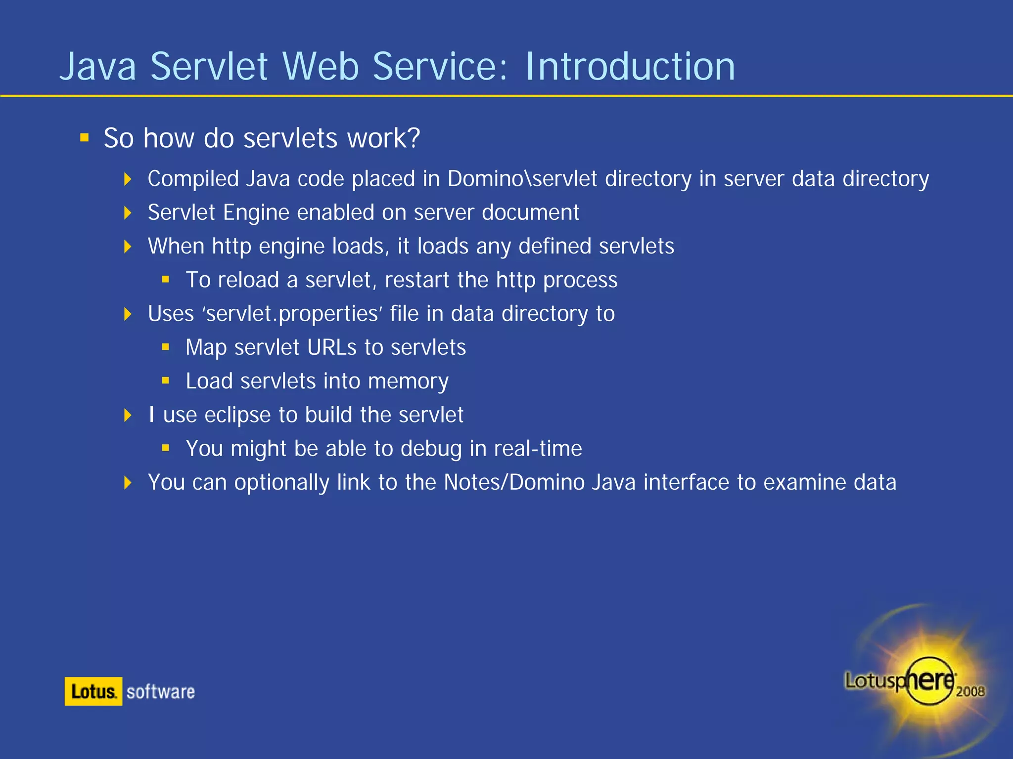 Java Servlet Web Service: Introduction
  So how do servlets work?
     Compiled Java code placed in Dominoservlet directory in server data directory
     Servlet Engine enabled on server document
     When http engine loads, it loads any defined servlets
         To reload a servlet, restart the http process
     Uses ‘servlet.properties’ file in data directory to
         Map servlet URLs to servlets
         Load servlets into memory
     I use eclipse to build the servlet
         You might be able to debug in real-time
     You can optionally link to the Notes/Domino Java interface to examine data
 