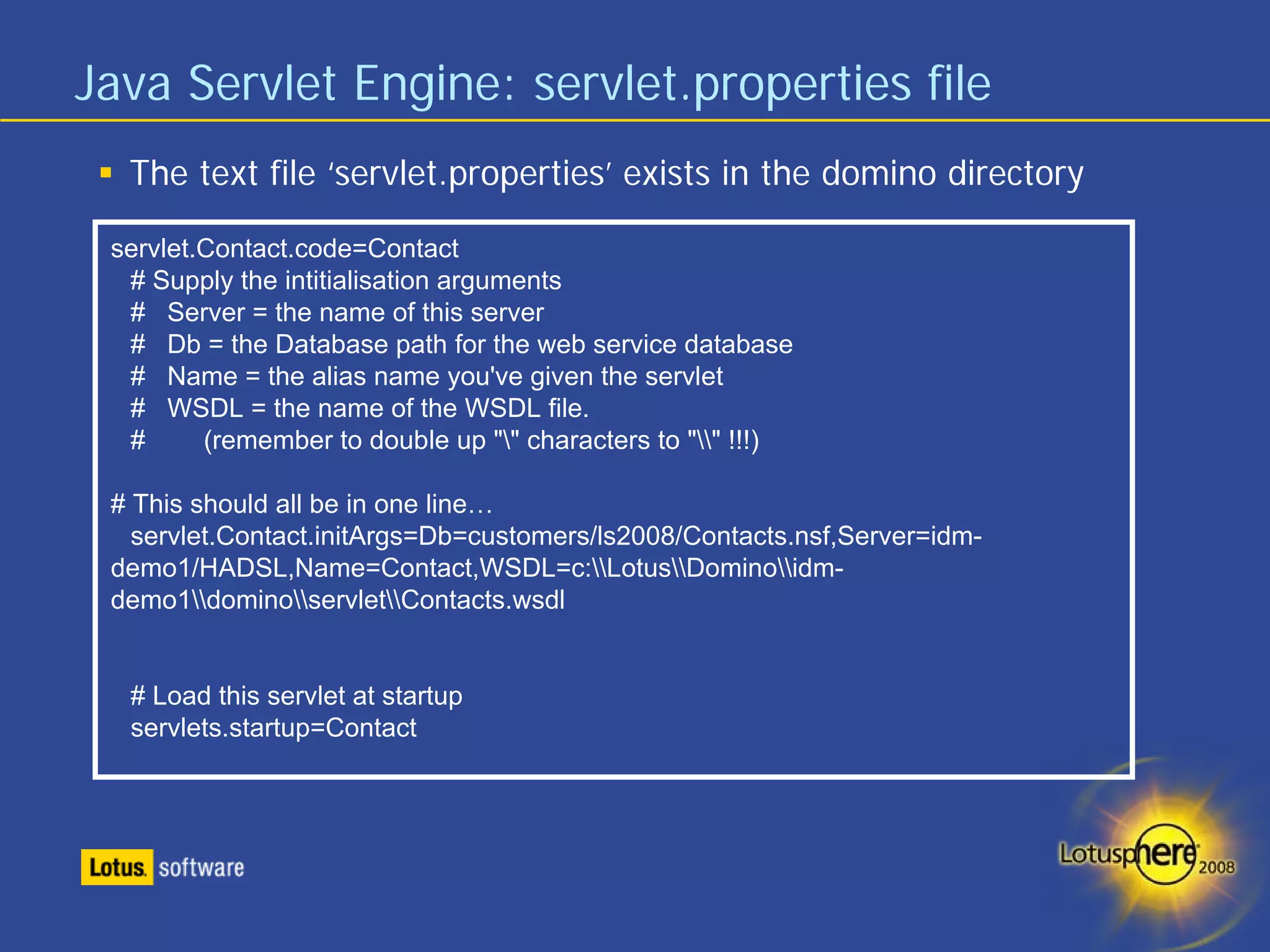 Java Servlet Engine: servlet.properties file
  The text file ‘servlet.properties’ exists in the domino directory

 servlet.Contact.code=Contact
  # Supply the intitialisation arguments
  # Server = the name of this server
  # Db = the Database path for the web service database
  # Name = the alias name you've given the servlet
  # WSDL = the name of the WSDL file.
  #      (remember to double up "" characters to "" !!!)

 # This should all be in one line…
   servlet.Contact.initArgs=Db=customers/ls2008/Contacts.nsf,Server=idm-
 demo1/HADSL,Name=Contact,WSDL=c:LotusDominoidm-
 demo1dominoservletContacts.wsdl


  # Load this servlet at startup
  servlets.startup=Contact
 