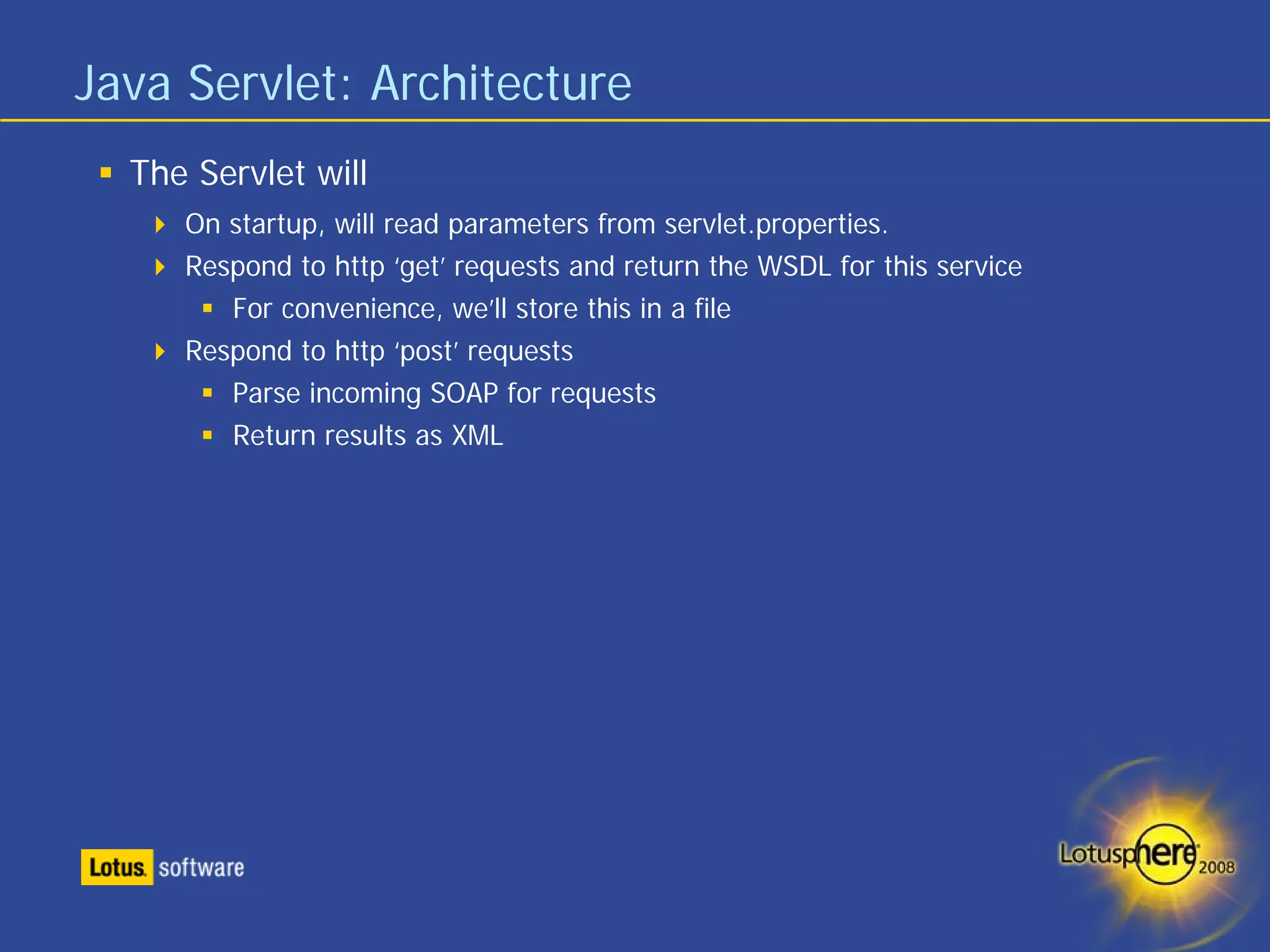 Java Servlet: Architecture
  The Servlet will
     On startup, will read parameters from servlet.properties.
     Respond to http ‘get’ requests and return the WSDL for this service
        For convenience, we’ll store this in a file
     Respond to http ‘post’ requests
        Parse incoming SOAP for requests
        Return results as XML
 