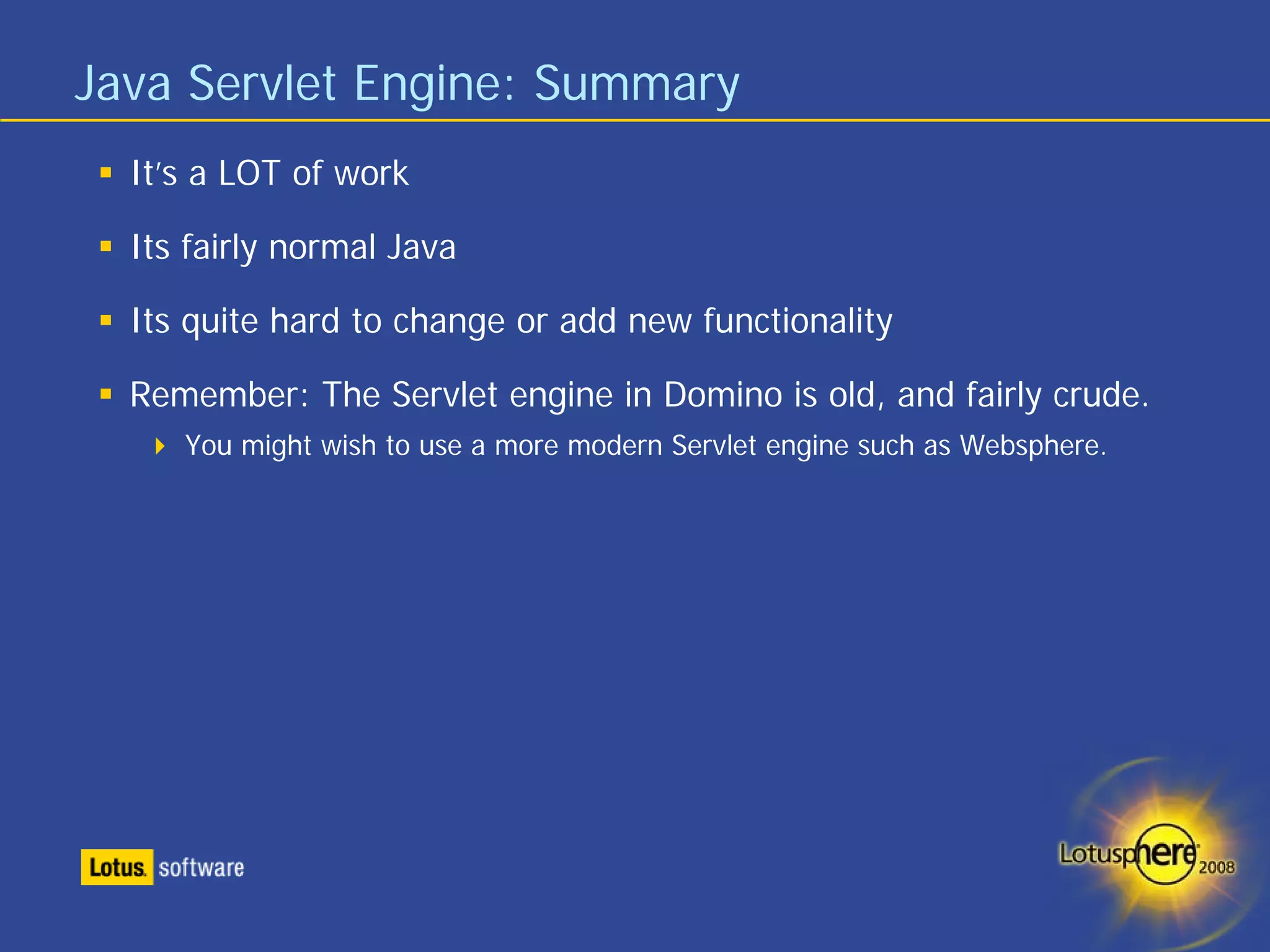 Java Servlet Engine: Summary
  It’s a LOT of work

  Its fairly normal Java

  Its quite hard to change or add new functionality

  Remember: The Servlet engine in Domino is old, and fairly crude.
     You might wish to use a more modern Servlet engine such as Websphere.
 