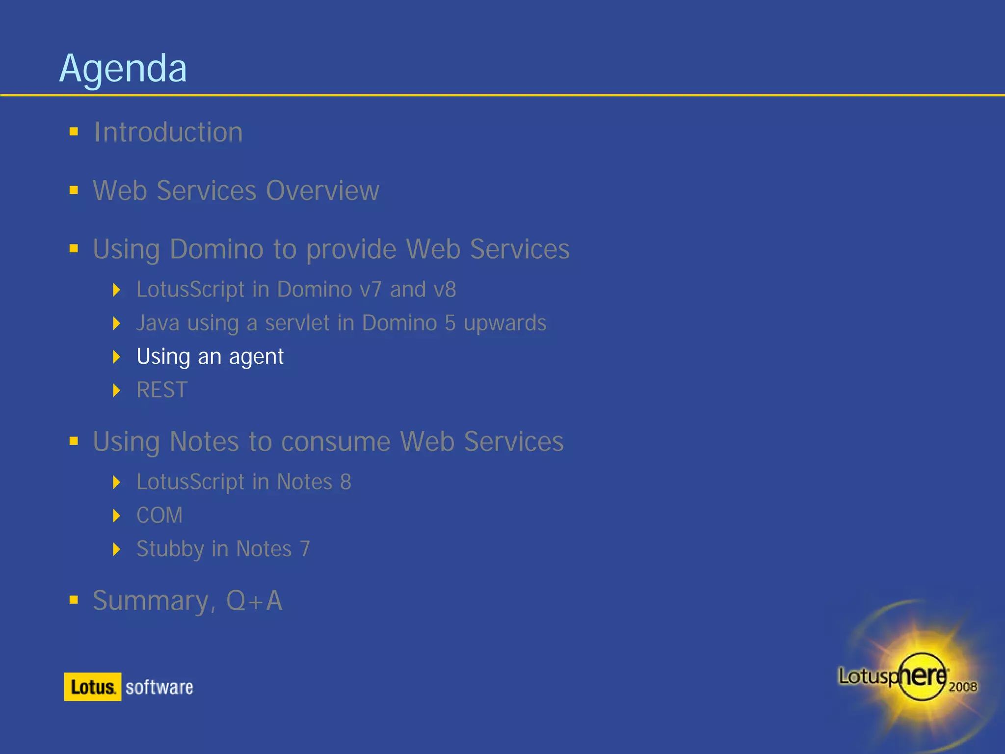 Agenda
 Introduction

 Web Services Overview

 Using Domino to provide Web Services
    LotusScript in Domino v7 and v8
    Java using a servlet in Domino 5 upwards
    Using an agent
    REST

 Using Notes to consume Web Services
    LotusScript in Notes 8
    COM
    Stubby in Notes 7

 Summary, Q+A
 