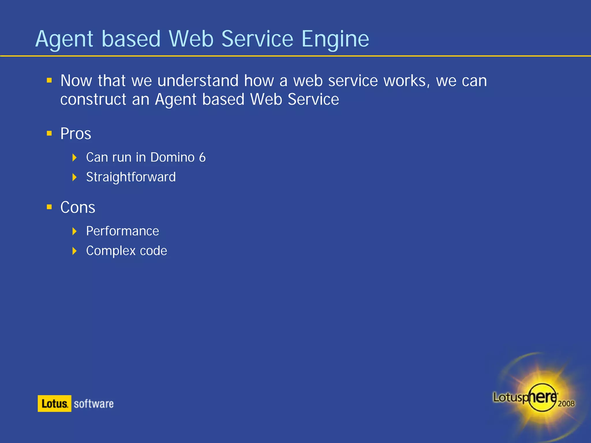 Agent based Web Service Engine
  Now that we understand how a web service works, we can
  construct an Agent based Web Service

  Pros
     Can run in Domino 6
     Straightforward

  Cons
     Performance
     Complex code
 