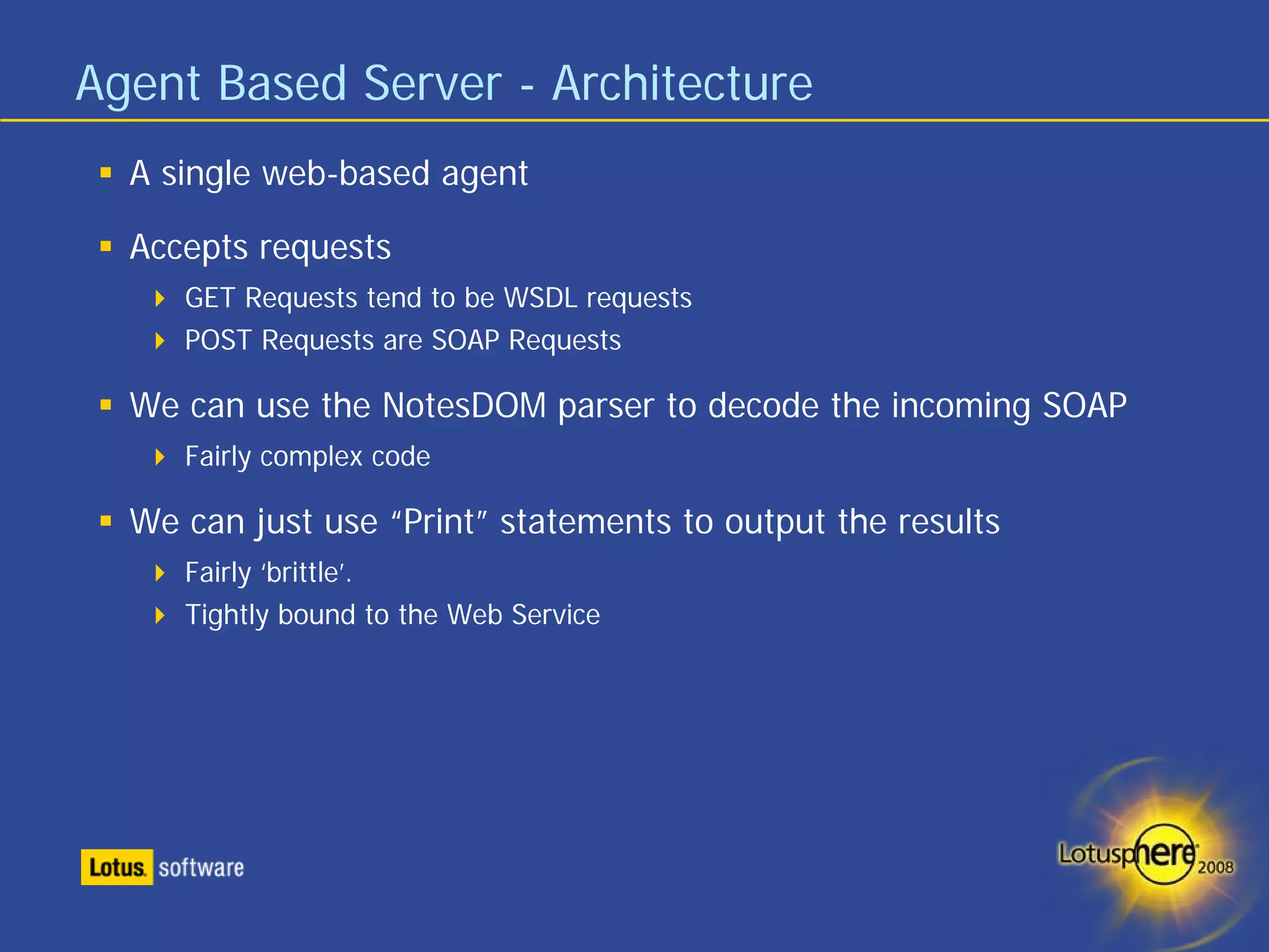 Agent Based Server - Architecture
  A single web-based agent

  Accepts requests
     GET Requests tend to be WSDL requests
     POST Requests are SOAP Requests

  We can use the NotesDOM parser to decode the incoming SOAP
     Fairly complex code

  We can just use “Print” statements to output the results
     Fairly ‘brittle’.
     Tightly bound to the Web Service
 