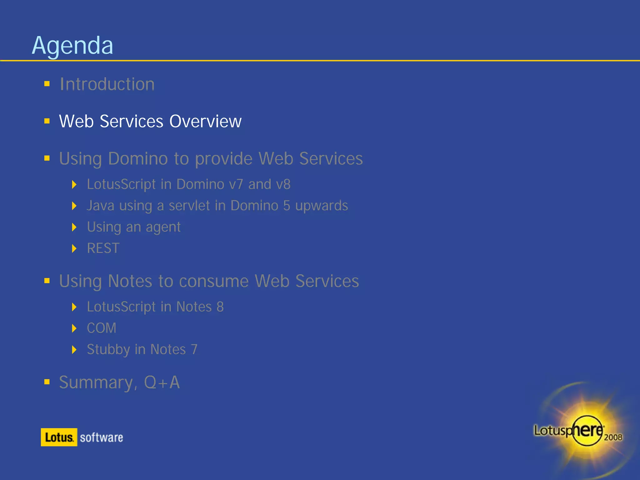 Agenda
 Introduction

 Web Services Overview

 Using Domino to provide Web Services
    LotusScript in Domino v7 and v8
    Java using a servlet in Domino 5 upwards
    Using an agent
    REST

 Using Notes to consume Web Services
    LotusScript in Notes 8
    COM
    Stubby in Notes 7

 Summary, Q+A
 
