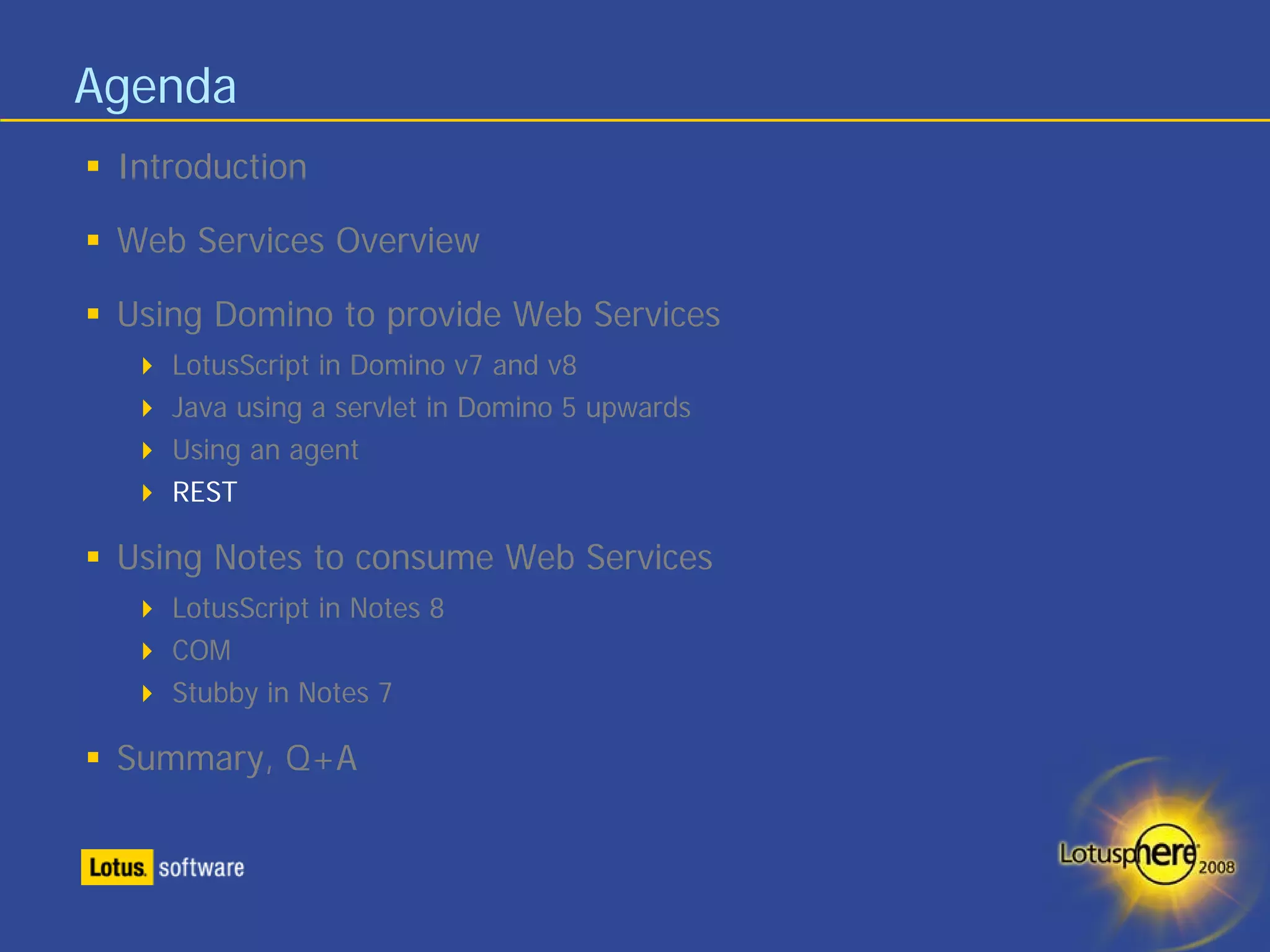 Agenda
 Introduction

 Web Services Overview

 Using Domino to provide Web Services
    LotusScript in Domino v7 and v8
    Java using a servlet in Domino 5 upwards
    Using an agent
    REST

 Using Notes to consume Web Services
    LotusScript in Notes 8
    COM
    Stubby in Notes 7

 Summary, Q+A
 