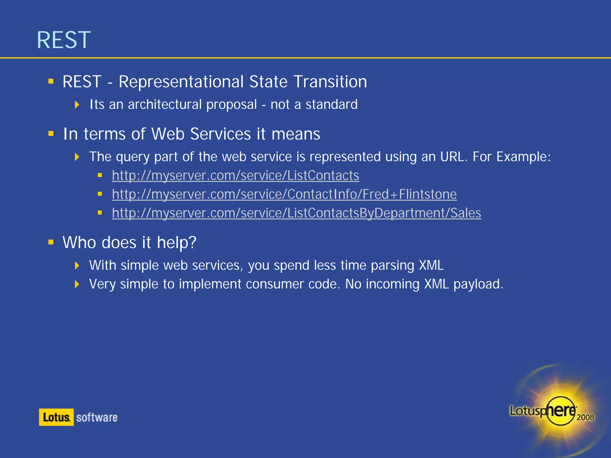 REST
 REST - Representational State Transition
    Its an architectural proposal - not a standard

 In terms of Web Services it means
    The query part of the web service is represented using an URL. For Example:
       http://myserver.com/service/ListContacts
       http://myserver.com/service/ContactInfo/Fred+Flintstone
       http://myserver.com/service/ListContactsByDepartment/Sales

 Who does it help?
    With simple web services, you spend less time parsing XML
    Very simple to implement consumer code. No incoming XML payload.
 