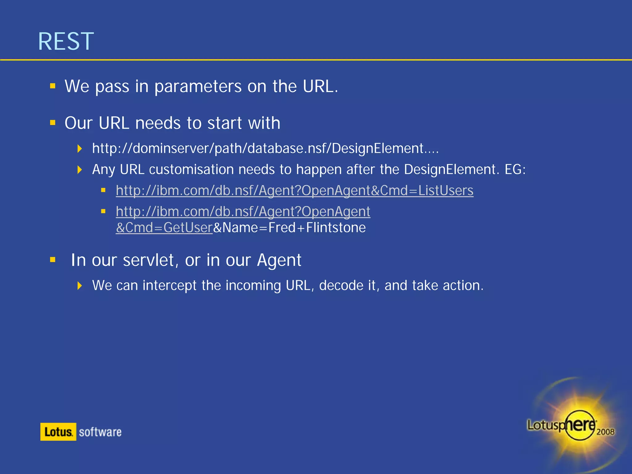 REST
 We pass in parameters on the URL.

 Our URL needs to start with
    http://dominserver/path/database.nsf/DesignElement….
    Any URL customisation needs to happen after the DesignElement. EG:
        http://ibm.com/db.nsf/Agent?OpenAgent&Cmd=ListUsers
        http://ibm.com/db.nsf/Agent?OpenAgent
        &Cmd=GetUser&Name=Fred+Flintstone

  In our servlet, or in our Agent
    We can intercept the incoming URL, decode it, and take action.
 