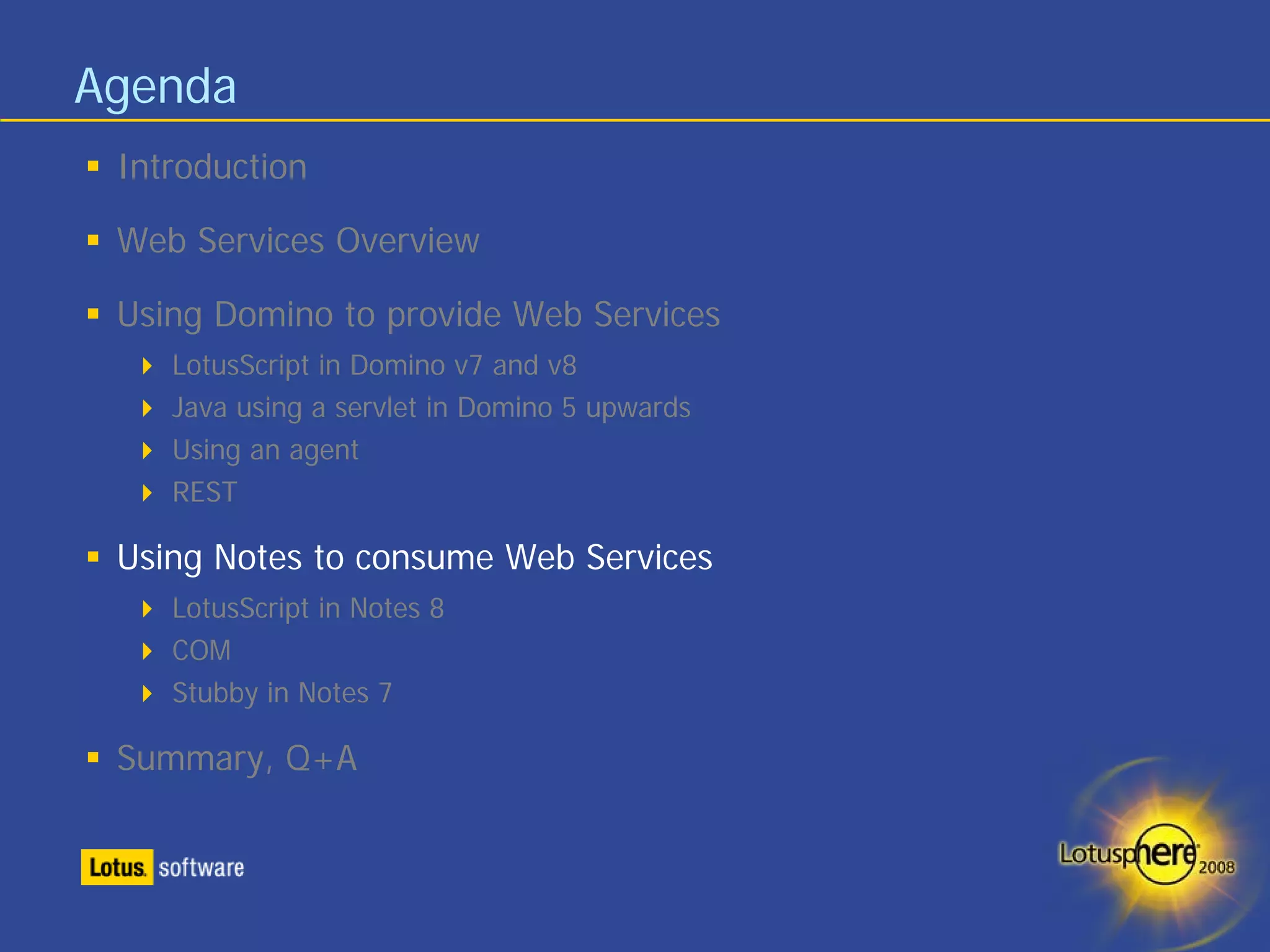 Agenda
 Introduction

 Web Services Overview

 Using Domino to provide Web Services
    LotusScript in Domino v7 and v8
    Java using a servlet in Domino 5 upwards
    Using an agent
    REST

 Using Notes to consume Web Services
    LotusScript in Notes 8
    COM
    Stubby in Notes 7

 Summary, Q+A
 