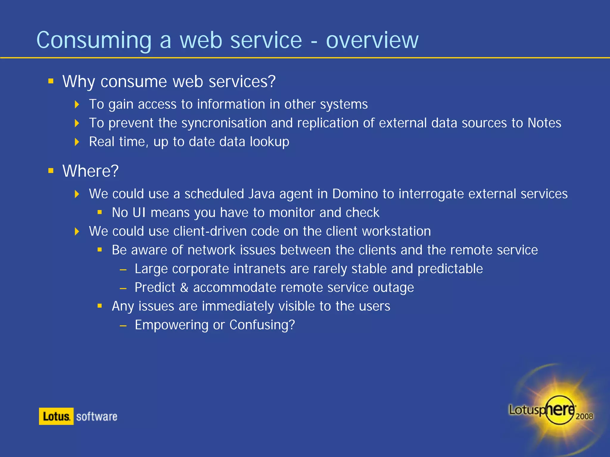 Consuming a web service - overview
  Why consume web services?
     To gain access to information in other systems
     To prevent the syncronisation and replication of external data sources to Notes
     Real time, up to date data lookup

  Where?
     We could use a scheduled Java agent in Domino to interrogate external services
        No UI means you have to monitor and check
     We could use client-driven code on the client workstation
        Be aware of network issues between the clients and the remote service
         – Large corporate intranets are rarely stable and predictable
         – Predict & accommodate remote service outage
        Any issues are immediately visible to the users
         – Empowering or Confusing?
 