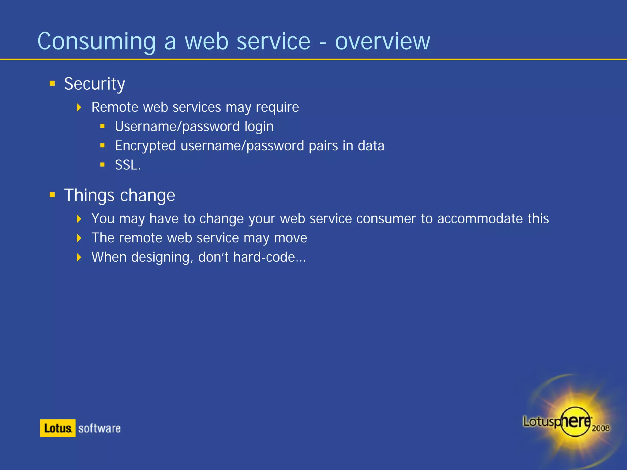 Consuming a web service - overview
  Security
     Remote web services may require
        Username/password login
        Encrypted username/password pairs in data
        SSL.

  Things change
     You may have to change your web service consumer to accommodate this
     The remote web service may move
     When designing, don’t hard-code…
 