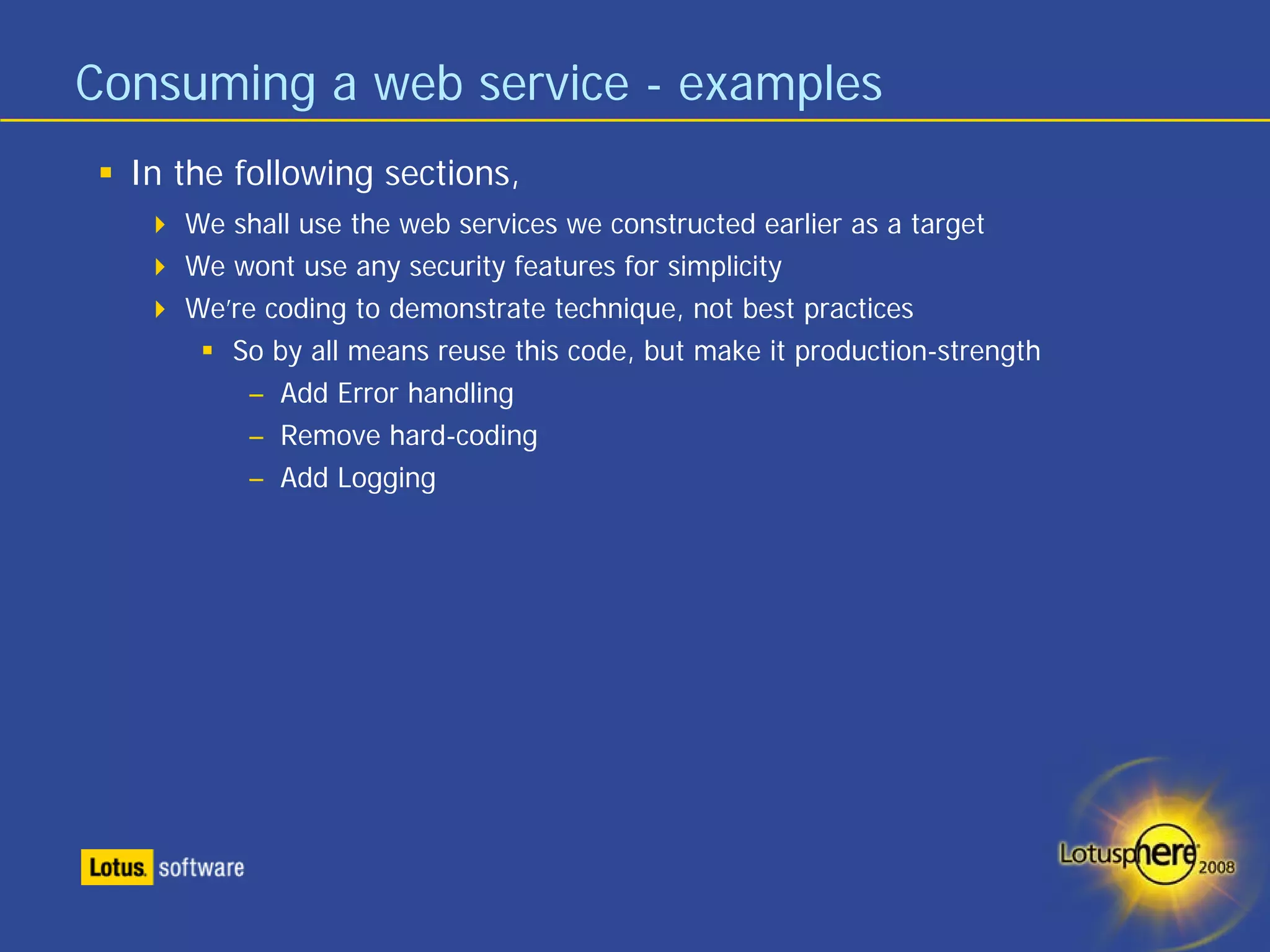 Consuming a web service - examples
  In the following sections,
     We shall use the web services we constructed earlier as a target
     We wont use any security features for simplicity
     We’re coding to demonstrate technique, not best practices
        So by all means reuse this code, but make it production-strength
         – Add Error handling
         – Remove hard-coding
         – Add Logging
 