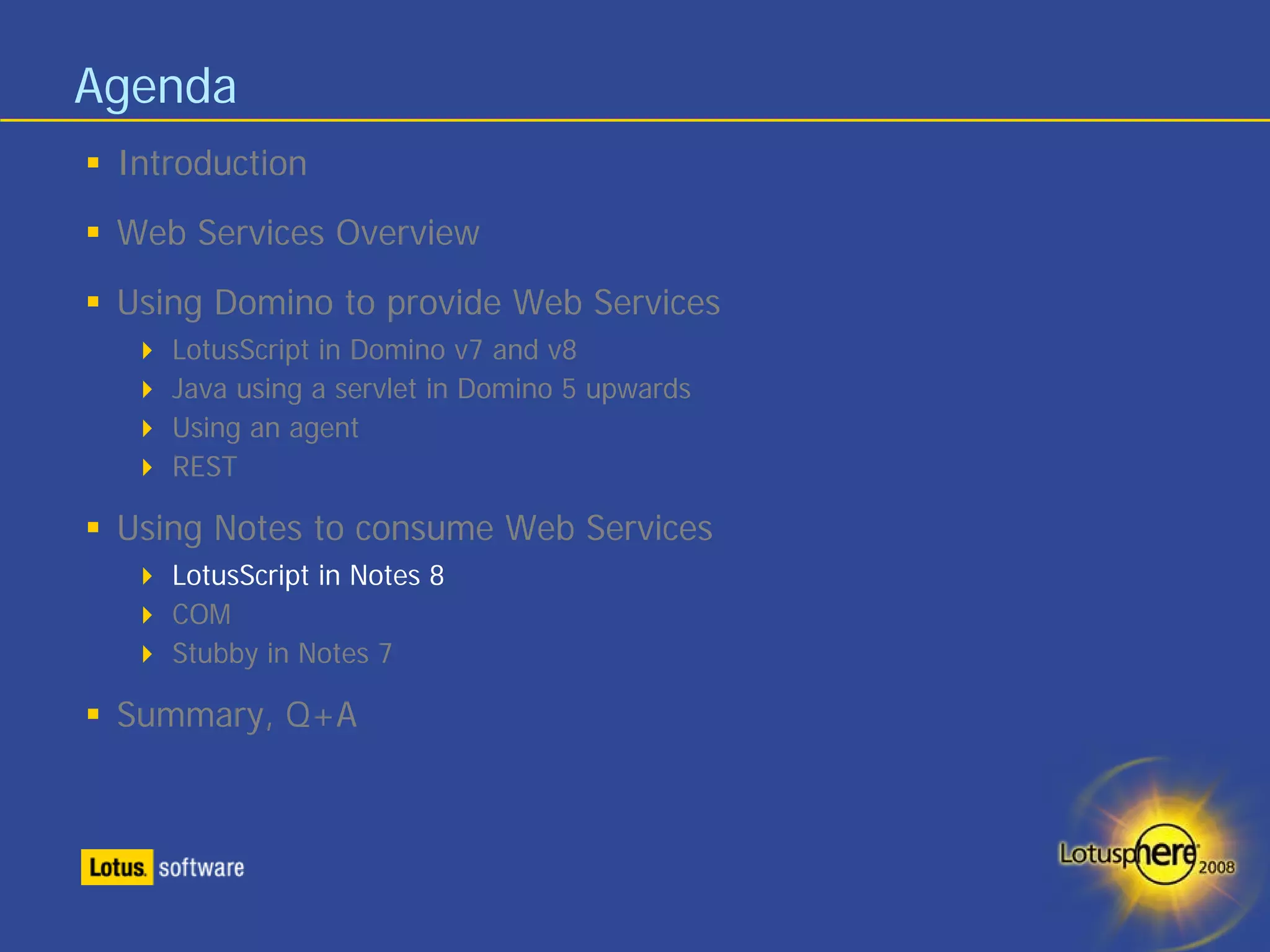 Agenda
 Introduction
 Web Services Overview
 Using Domino to provide Web Services
    LotusScript in Domino v7 and v8
    Java using a servlet in Domino 5 upwards
    Using an agent
    REST

 Using Notes to consume Web Services
    LotusScript in Notes 8
    COM
    Stubby in Notes 7

 Summary, Q+A
 