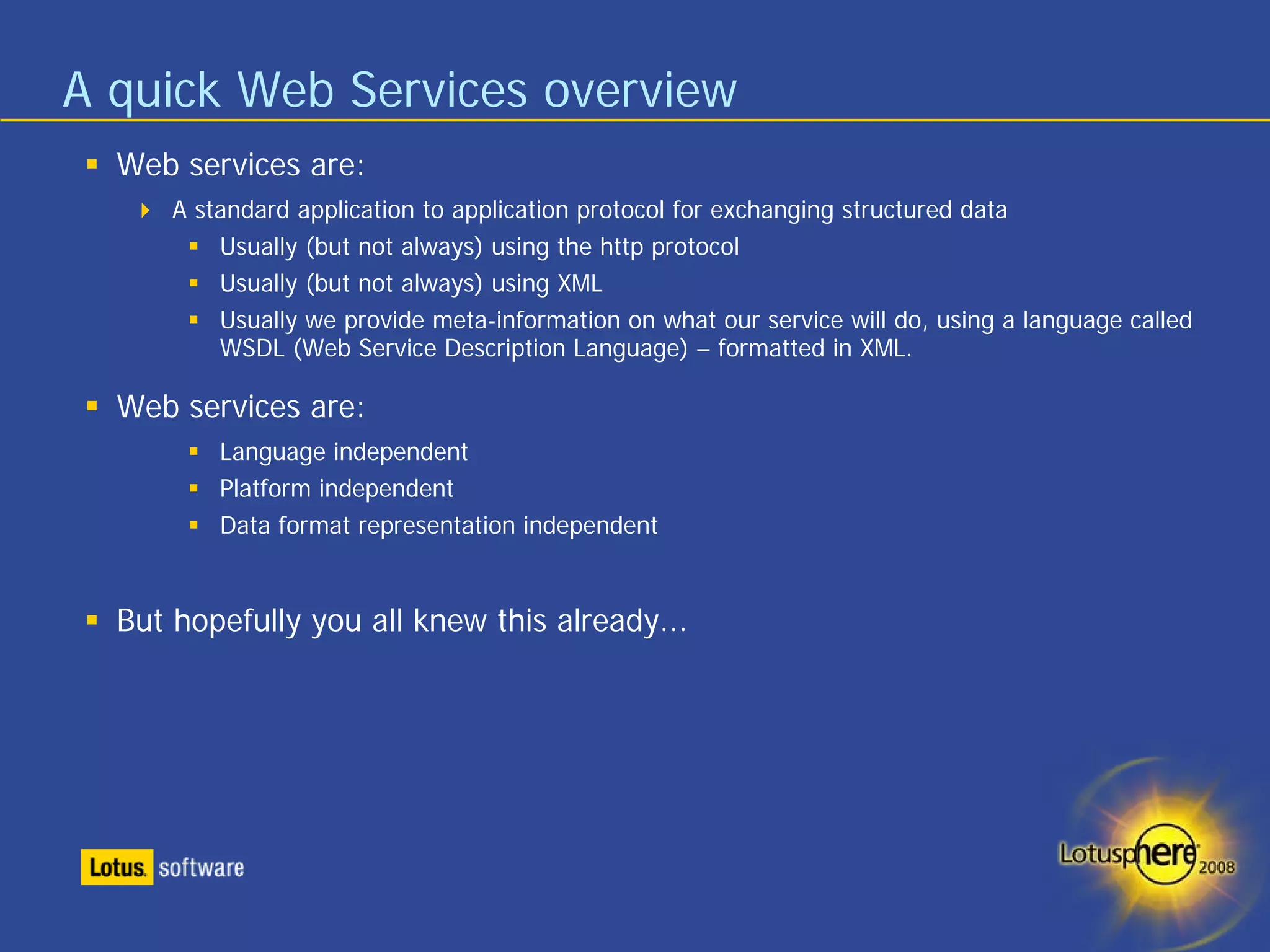 A quick Web Services overview
  Web services are:
      A standard application to application protocol for exchanging structured data
          Usually (but not always) using the http protocol
          Usually (but not always) using XML
          Usually we provide meta-information on what our service will do, using a language called
          WSDL (Web Service Description Language) – formatted in XML.

  Web services are:
          Language independent
          Platform independent
          Data format representation independent


  But hopefully you all knew this already...
 