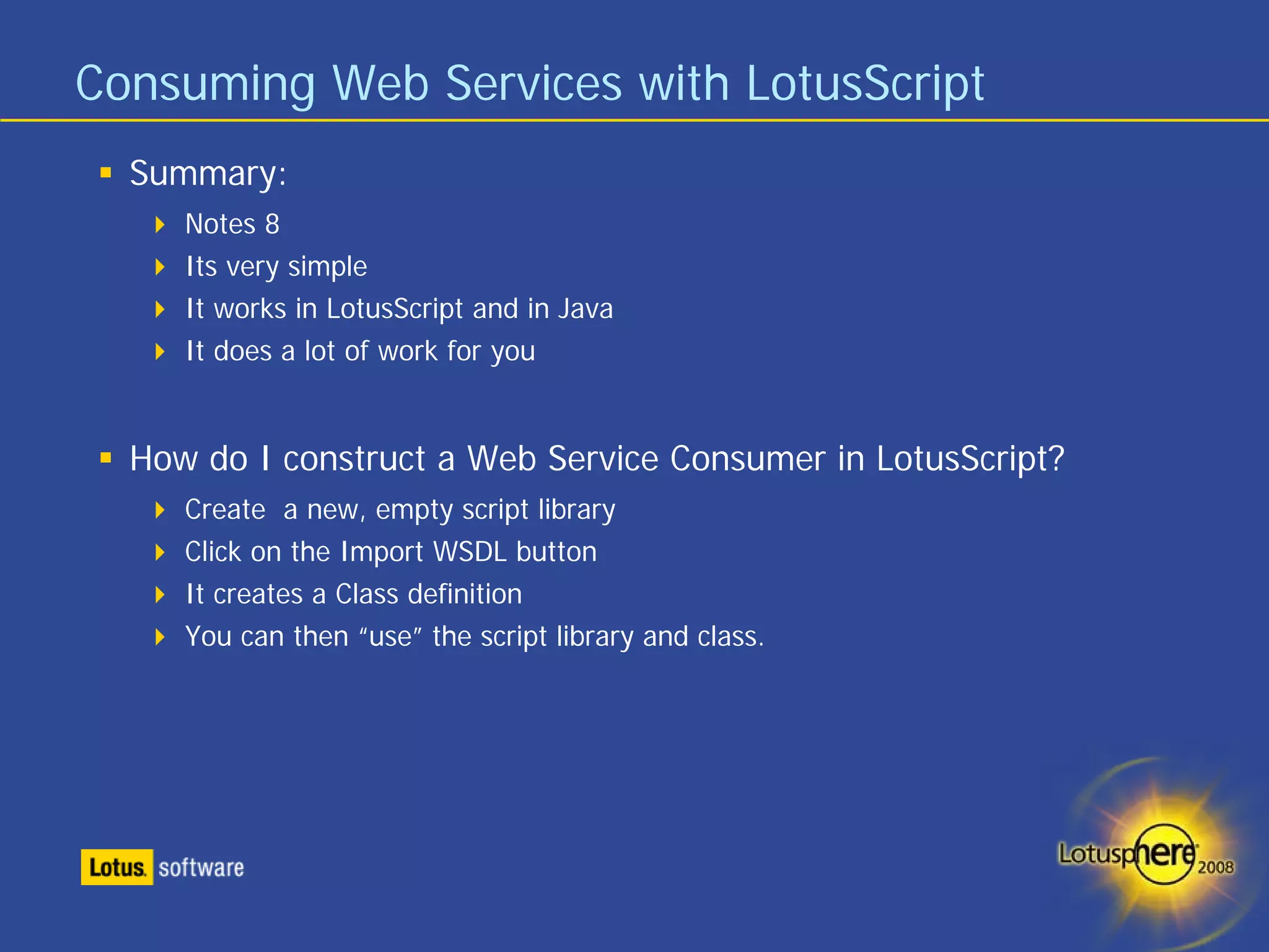 Consuming Web Services with LotusScript
  Summary:
     Notes 8
     Its very simple
     It works in LotusScript and in Java
     It does a lot of work for you


  How do I construct a Web Service Consumer in LotusScript?
     Create a new, empty script library
     Click on the Import WSDL button
     It creates a Class definition
     You can then “use” the script library and class.
 