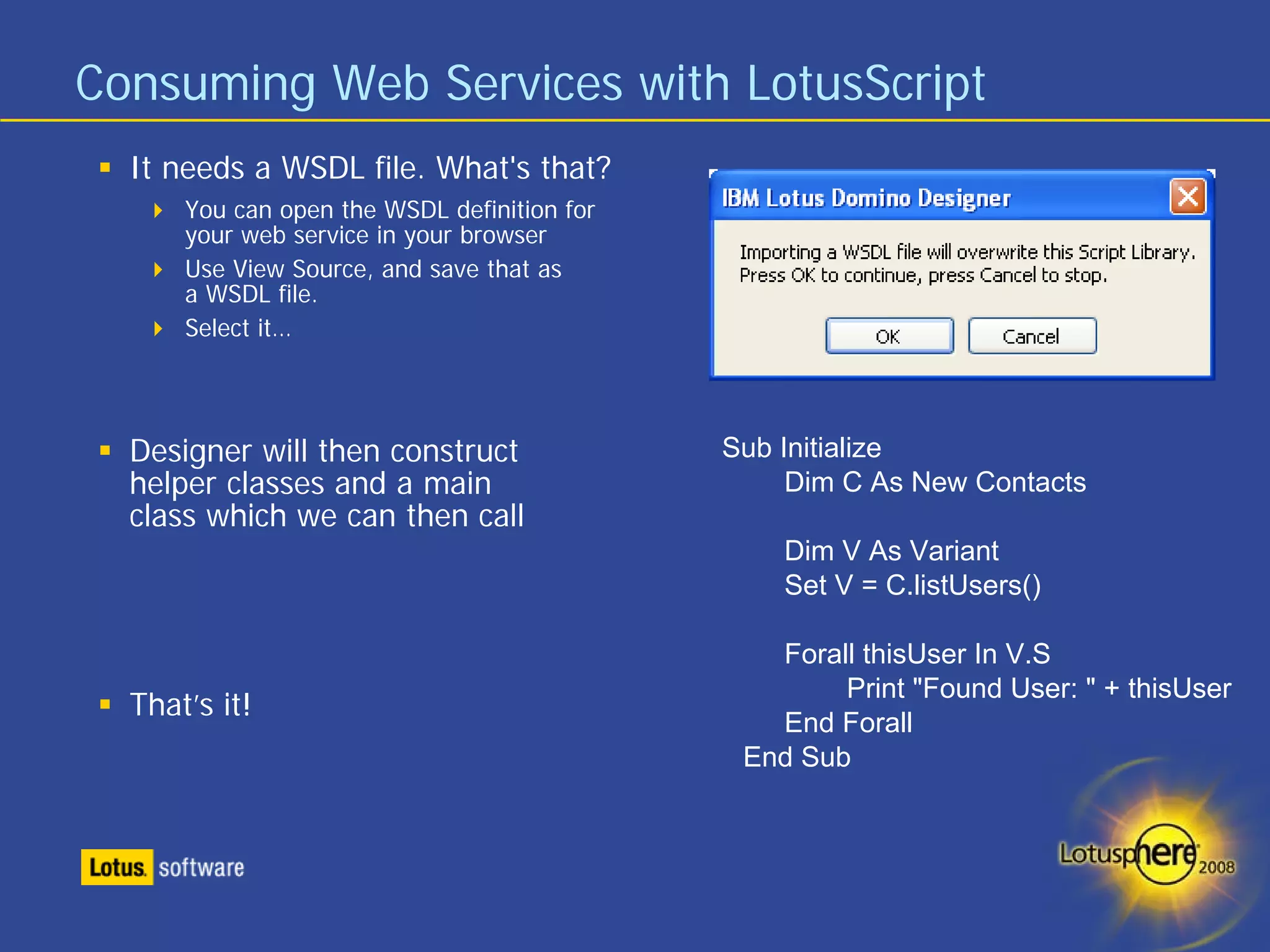 Consuming Web Services with LotusScript
  It needs a WSDL file. What's that?
      You can open the WSDL definition for
      your web service in your browser
      Use View Source, and save that as
      a WSDL file.
      Select it…




  Designer will then construct               Sub Initialize
  helper classes and a main                       Dim C As New Contacts
  class which we can then call
                                                 Dim V As Variant
                                                 Set V = C.listUsers()

                                                Forall thisUser In V.S
                                                     Print "Found User: " + thisUser
  That’s it!
                                                End Forall
                                              End Sub
 