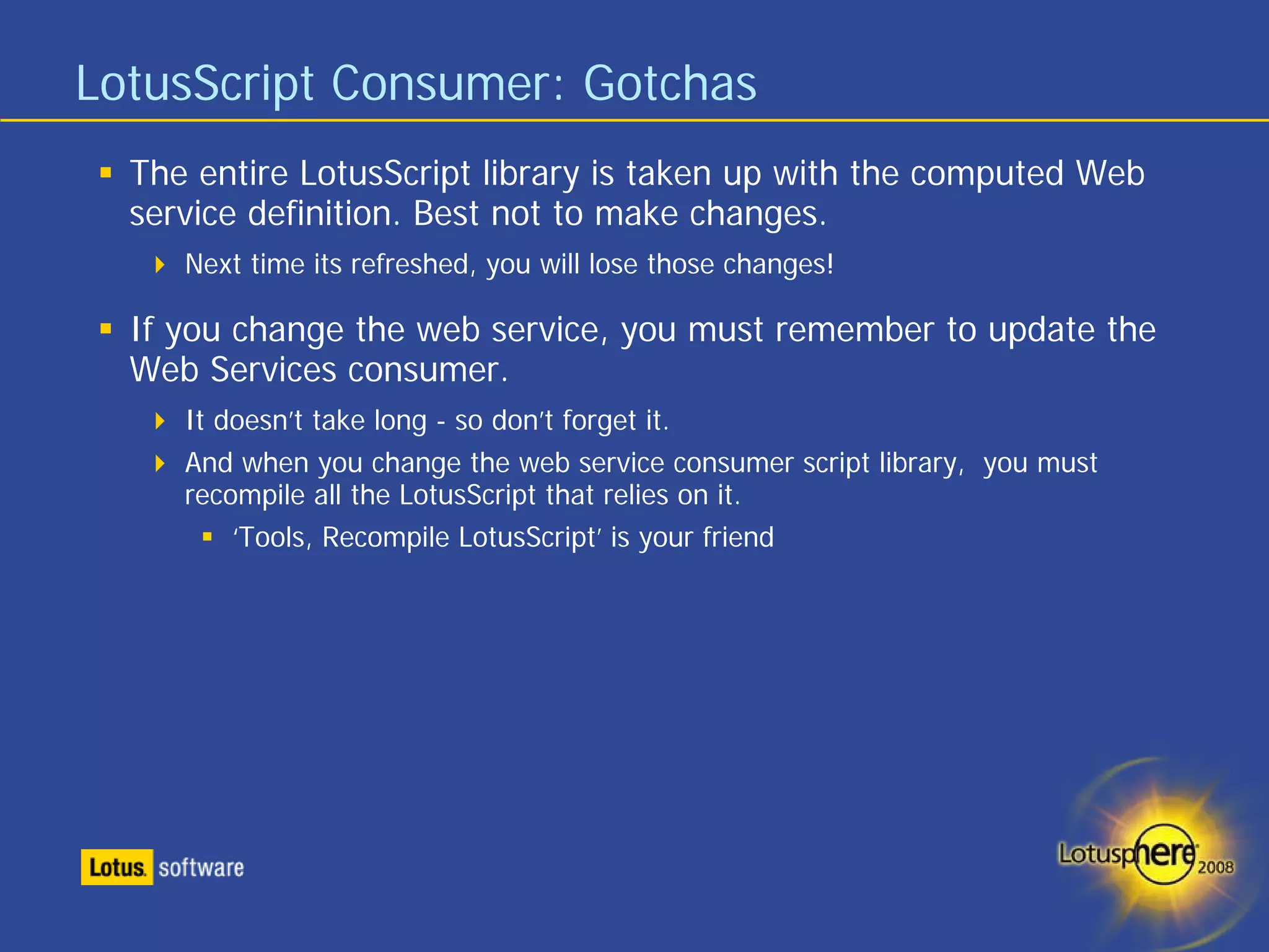 LotusScript Consumer: Gotchas
  The entire LotusScript library is taken up with the computed Web
  service definition. Best not to make changes.
     Next time its refreshed, you will lose those changes!

  If you change the web service, you must remember to update the
  Web Services consumer.
     It doesn’t take long - so don’t forget it.
     And when you change the web service consumer script library, you must
     recompile all the LotusScript that relies on it.
         ‘Tools, Recompile LotusScript’ is your friend
 