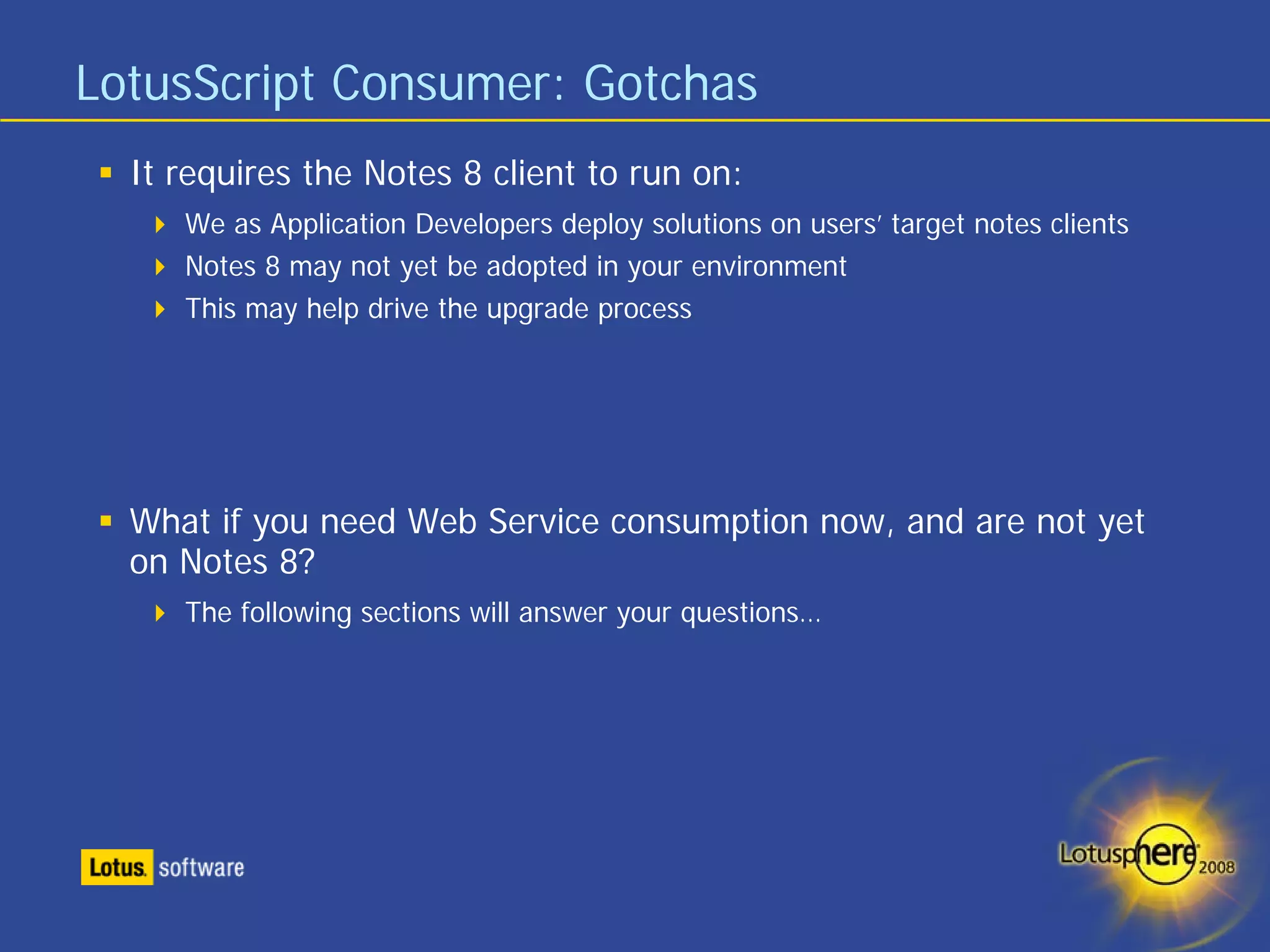 LotusScript Consumer: Gotchas
  It requires the Notes 8 client to run on:
     We as Application Developers deploy solutions on users’ target notes clients
     Notes 8 may not yet be adopted in your environment
     This may help drive the upgrade process




  What if you need Web Service consumption now, and are not yet
  on Notes 8?
     The following sections will answer your questions…
 