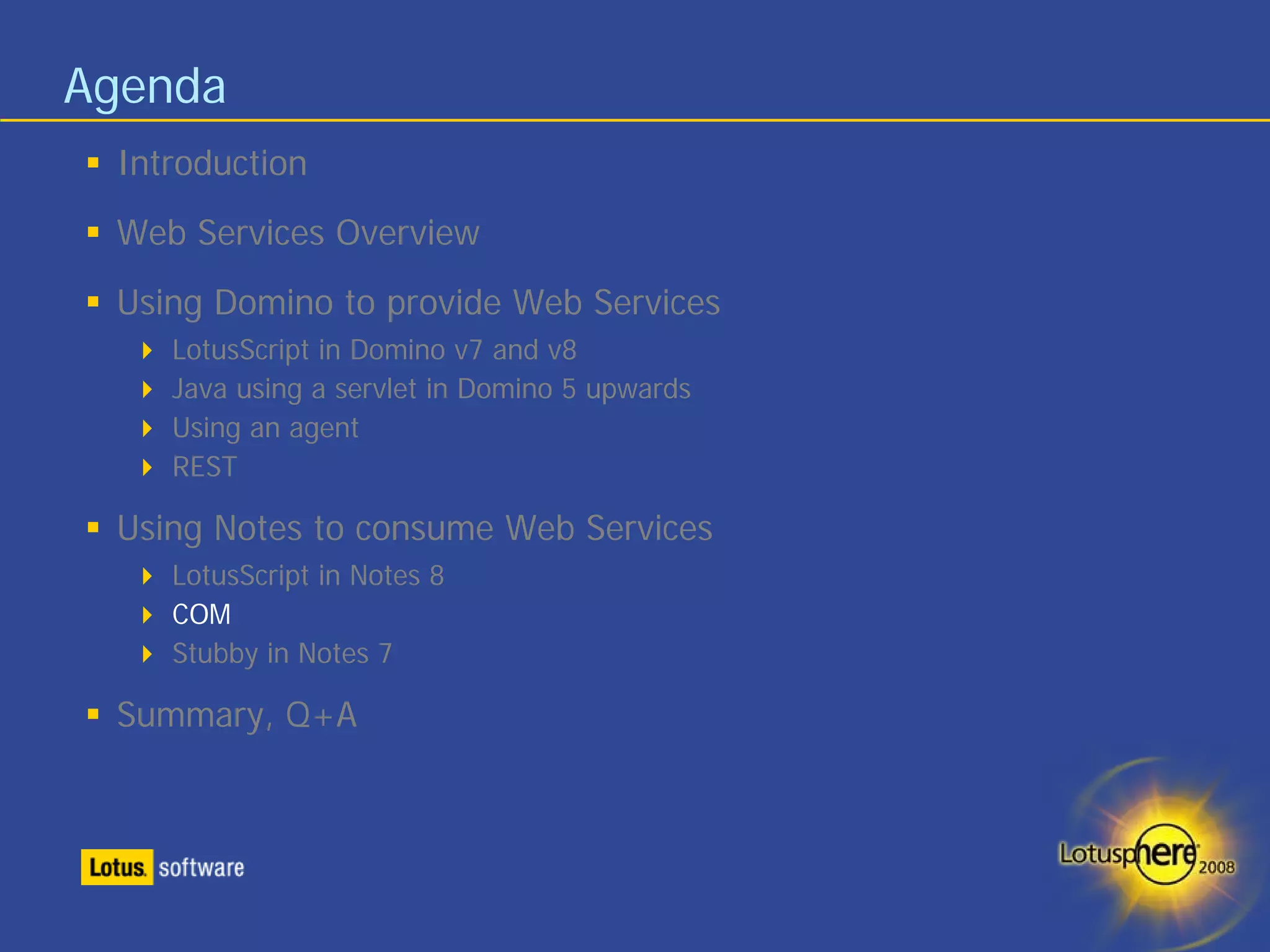 Agenda
 Introduction
 Web Services Overview
 Using Domino to provide Web Services
    LotusScript in Domino v7 and v8
    Java using a servlet in Domino 5 upwards
    Using an agent
    REST

 Using Notes to consume Web Services
    LotusScript in Notes 8
    COM
    Stubby in Notes 7

 Summary, Q+A
 